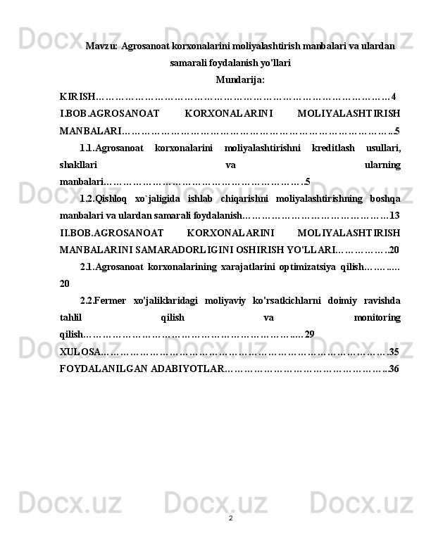Mavzu: Agrosanoat korxonalarini moliyalashtirish manbalari va ulardan
samarali foydalanish yo'llari
Mundarija:
KIRISH………………………………………………………………………………4
I.BOB.AGROSANOAT   KORXONALARINI   MOLIYALASHTIRISH
MANBALARI………………………………………………………………………...5
1.1.Agrosanoat   korxonalarini   moliyalashtirish ni   kreditlash   usullari,
shakllari   va   ularning
manbalari ……………………………………………………..5
1.2.Qishloq   xo`jaligida   ishlab   chiqarishni   moliyalashtirishning   boshqa
manbalari va ulardan samarali foydalanish ………………………………………13
II.BOB. AGROSANOAT   KORXONALARINI   MOLIYALASHTIRISH
MANBALARINI SAMARADORLIGINI OSHIRISH YO'LLARI……………..20
2.1.Agrosanoat   korxonalarining   xarajatlarini   optimizatsiya   qilish …. …..…
20
2.2.Fermer   xo'jaliklaridagi   moliyaviy   ko'rsatkichlarni   doimiy   ravishda
tahlil   qilish   va   monitoring
qilish ………………………………………………………..…29
XULOSA…………………………………………………………………………….35
FOYDALANILGAN ADABIYOTLAR…………………………………………...36
2 