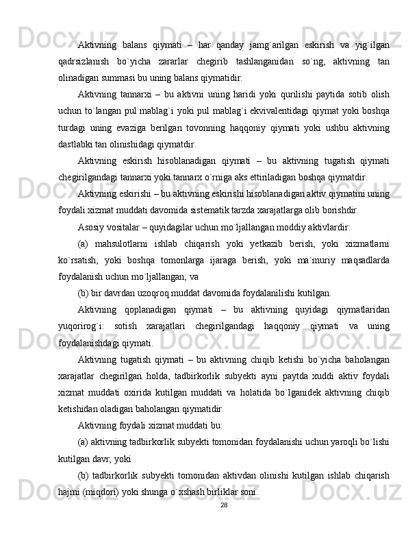 Aktivning   balans   qiymati   –   har   qanday   jamg`arilgan   eskirish   va   yig`ilgan
qadrsizlanish   bo`yicha   zararlar   chegirib   tashlanganidan   so`ng,   aktivning   tan
olinadigan summasi bu uning balans qiymatidir. 
Aktivning   tannarxi   –   bu   aktivni   uning   haridi   yoki   qurilishi   paytida   sotib   olish
uchun to`langan pul mablag`i yoki pul mablag`i ekvivalentidagi qiymat yoki boshqa
turdagi   uning   evaziga   berilgan   tovonning   haqqoniy   qiymati   yoki   ushbu   aktivning
dastlabki tan olinishidagi qiymatdir. 
Aktivning   eskirish   hisoblanadigan   qiymati   –   bu   aktivning   tugatish   qiymati
chegirilgandagi tannarxi yoki tannarx o`rniga aks ettiriladigan boshqa qiymatdir.
Aktivning eskirishi – bu aktivning eskirishi hisoblanadigan aktiv qiymatini uning
foydali xizmat muddati davomida sistematik tarzda xarajatlarga olib borishdir. 
Asosiy vositalar – quyidagilar uchun mo`ljallangan moddiy aktivlardir:
(a)   mahsulotlarni   ishlab   chiqarish   yoki   yetkazib   berish,   yoki   xizmatlarni
ko`rsatish,   yoki   boshqa   tomonlarga   ijaraga   berish,   yoki   ma`muriy   maqsadlarda
foydalanish uchun mo`ljallangan; va
(b) bir davrdan uzoqroq muddat davomida foydalanilishi kutilgan.
Aktivning   qoplanadigan   qiymati   –   bu   aktivning   quyidagi   qiymatlaridan
yuqorirog`i:   sotish   xarajatlari   chegirilgandagi   haqqoniy   qiymati   va   uning
foydalanishdagi qiymati.
Aktivning   tugatish   qiymati   –   bu   aktivning   chiqib   ketishi   bo`yicha   baholangan
xarajatlar   chegirilgan   holda,   tadbirkorlik   subyekti   ayni   paytda   xuddi   aktiv   foydali
xizmat   muddati   oxirida   kutilgan   muddati   va   holatida   bo`lganidek   aktivning   chiqib
ketishidan oladigan baholangan qiymatidir.
Aktivning foydali xizmat muddati bu:
(a) aktivning tadbirkorlik subyekti tomonidan foydalanishi uchun yaroqli bo`lishi
kutilgan davr; yoki
(b)   tadbirkorlik   subyekti   tomonidan   aktivdan   olinishi   kutilgan   ishlab   chiqarish
hajmi (miqdori) yoki shunga o`xshash birliklar soni.
28 