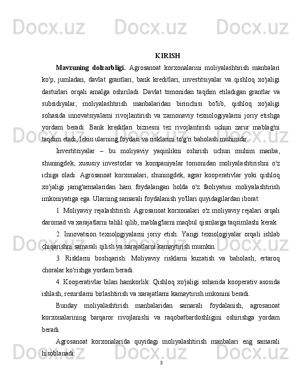 KIRISH
Mavzuning   dolzarbligi.   Agrosanoat   korxonalarini   moliyalashtirish   manbalari
ko'p,   jumladan,   davlat   grantlari,   bank   kreditlari,   investitsiyalar   va   qishloq   xo'jaligi
dasturlari   orqali   amalga   oshiriladi.   Davlat   tomonidan   taqdim   etiladigan   grantlar   va
subsidiyalar,   moliyalashtirish   manbalaridan   birinchisi   bo'lib,   qishloq   xo'jaligi
sohasida   innovatsiyalarni   rivojlantirish   va   zamonaviy   texnologiyalarni   joriy   etishga
yordam   beradi.   Bank   kreditlari   biznesni   tez   rivojlantirish   uchun   zarur   mablag'ni
taqdim etadi, lekin ularning foydasi va risklarini to'g'ri baholash muhimdir.
Investitsiyalar   –   bu   moliyaviy   yaqinlikni   oshirish   uchun   muhim   manba,
shuningdek,   xususiy   investorlar   va   kompaniyalar   tomonidan   moliyalashtirishni   o'z
ichiga   oladi.   Agrosanoat   korxonalari,   shuningdek,   agrar   kooperativlar   yoki   qishloq
xo'jaligi   jamg'armalaridan   ham   foydalangan   holda   o'z   faoliyatini   moliyalashtirish
imkoniyatiga ega. Ularning samarali foydalanish yo'llari quyidagilardan iborat:
1. Moliyaviy rejalashtirish: Agrosanoat korxonalari o'z moliyaviy rejalari orqali
daromad va xarajatlarni tahlil qilib, mablag'larni maqbul qismlarga taqsimlashi kerak.
2.   Innovatsion   texnologiyalarni   joriy   etish:   Yangi   texnologiyalar   orqali   ishlab
chiqarishni samarali qilish va xarajatlarni kamaytirish mumkin.
3.   Risklarni   boshqarish:   Moliyaviy   risklarni   kuzatish   va   baholash,   ertaroq
choralar ko'rishga yordam beradi.
4. Kooperativlar  bilan hamkorlik:  Qishloq xo'jaligi  sohasida  kooperativ asosida
ishlash, resurslarni birlashtirish va xarajatlarni kamaytirish imkonini beradi.
Bunday   moliyalashtirish   manbalaridan   samarali   foydalanish,   agrosanoat
korxonalarining   barqaror   rivojlanishi   va   raqobatbardoshligini   oshirishga   yordam
beradi.
Agrosanoat   korxonalarida   quyidagi   moliyalashtirish   manbalari   eng   samarali
hisoblanadi:
3 