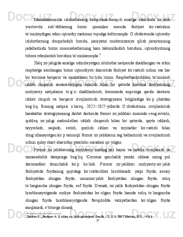 Mamlakatimizda   islohotlarning   bosqichma-bosqich   amalga   oshirilishi   xo`jalik
yurituvchi   sub’ektlarning   bozor   qonunlari   asosida   faoliyat   ko`rsatishini
ta’minlaydigan erkin iqtisodiy makonni vujudga keltirmoqda. O`zbekistonda iqtisodiy
islohotlarning   chuqurlashib   borishi,   jamiyatni   modernizasiya   qilish   jarayonining
jadallashishi   bozor   munosabatlarining   ham   takomillashib   borishini,   iqtisodiyotning
tobora erkinlashib borishini ta’minlamoqda. 7
Xalq xo`jaligida amalga oshirilayotgan islohotlar natijasida shakllangan va erkin
raqobatga   asoslangan   bozor   iqtisodiyoti   sharoitida   faoliyat   ko`rsatish   uchun   esa   har
bir   korxona   barqaror   va   mustahkam   bo`lishi   lozim.   Raqobatbardoshlikni   ta’minlash
ishlab   chiqarish   samaradorligini   oshirish   bilan   bir   qatorda   korxona   faoliyatining
moliyaviy   natijalarini   to`g`ri   shakllantirish,   korxonada   inqirozga   qarshi   dasturni
ishlab   chiqish   va   barqaror   rivojlantirish   strategiyasini   belgilashga   ko`p   jihatdan
bog`liq.   Buning   natijasi   o`laroq,   2022−2027-yillarda   O`zbekistonni   rivojlantirish
harakatlar strategiyasining davlat dasturida fermer xo`jaliklari xususida «eng avvalo,
qishloq   xo`jaligi   mahsulotlari   ishlab   chiqarish   bilan   bir   qatorda,   qayta   ishlash,
tayyorlash,   saqlash,   sotish,   qurilish   ishlari   va   xizmatlar   ko`rsatish   bilan
shug`ullanayotgan ko`p tarmoqli fermer xo`jaliklarini rag`batlantirish va rivojlantirish
uchun qulay shart-sharoitlar yaratish» masalasi qo`yilgan. 
Fermer   xo`jaliklarining   moliyaviy   mablag`lari   hajmi   va   tarkibi   rivojlanish   va
samaradorlik   darajasiga   bog`liq.   Korxona   qanchalik   yaxshi   ishlasa   uning   pul
daromadlari   shunchalik   ko`p   bo`ladi.   Fermer   xo`jaliklari   moliyaviy-xo`jalik
faoliyatida   foydaning   quyidagi   ko`rsatkichlari   hisoblanadi:   yalpi   foyda,   asosiy
faoliyatdan   olingan   foyda,   umumxo`jalik   faoliyatdan   olingan   foyda,   soliq
to`languncha   olingan   foyda,   sof   foyda.   Demak,   xo`jalik   faoliyatidan   olingan   foyda
hisoblanayotganda   moliya   faoliyatidan   ko`rilgan   foyda   hamda   soliq   to`languncha
olingan   foyda   hisoblanayotganda   favqulodda   vaziyatlardan   ko`rilgan   foyda
aniqlanadi, e’tiborga olinadi. 
7
  Zokirov O ., Pardayev A. Q ishloq x o ’jalik iqtisodiyoti. Darslik. -T.: O’A JBNT Markazi, 2021. - 456 b.
37 