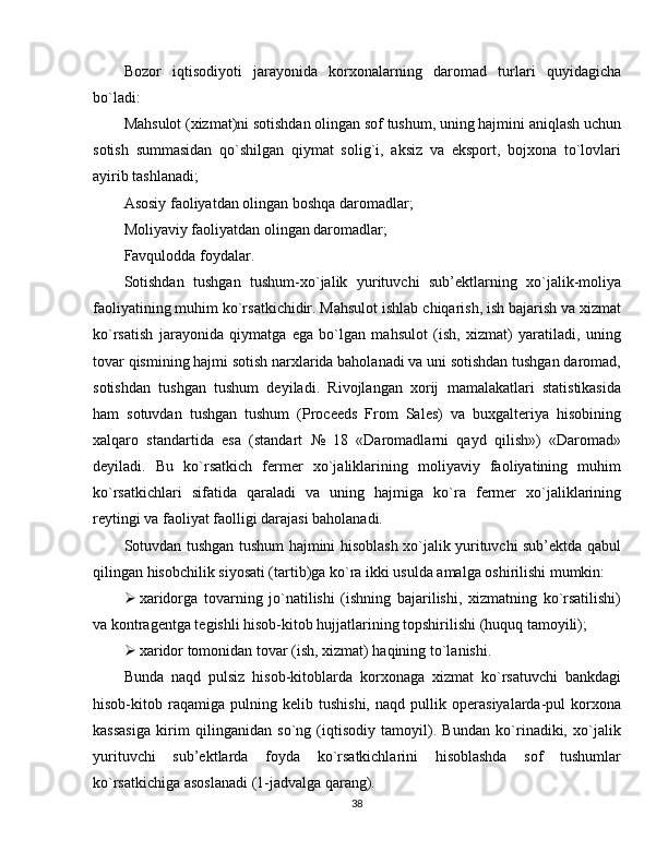 Bozor   iqtisodiyoti   jarayonida   korxonalarning   daromad   turlari   quyidagicha
bo`ladi: 
Mahsulot (xizmat)ni sotishdan olingan sof tushum, uning hajmini aniqlash uchun
sotish   summasidan   qo`shilgan   qiymat   solig`i,   aksiz   va   eksport,   bojxona   to`lovlari
ayirib tashlanadi; 
Asosiy faoliyatdan olingan boshqa daromadlar; 
Moliyaviy faoliyatdan olingan daromadlar; 
Favqulodda foydalar. 
Sotishdan   tushgan   tushum-xo`jalik   yurituvchi   sub’ektlarning   xo`jalik-moliya
faoliyatining muhim ko`rsatkichidir. Mahsulot ishlab chiqarish, ish bajarish va xizmat
ko`rsatish   jarayonida   qiymatga   ega   bo`lgan   mahsulot   (ish,   xizmat)   yaratiladi,   uning
tovar qismining hajmi sotish narxlarida baholanadi va uni sotishdan tushgan daromad,
sotishdan   tushgan   tushum   deyiladi.   Rivojlangan   xorij   mamalakatlari   statistikasida
ham   sotuvdan   tushgan   tushum   (Proceeds   From   Sales)   va   buxgalteriya   hisobining
xalqaro   standartida   esa   (standart   №   18   «Daromadlarni   qayd   qilish»)   «Daromad»
deyiladi.   Bu   ko`rsatkich   fermer   xo`jaliklarining   moliyaviy   faoliyatining   muhim
ko`rsatkichlari   sifatida   qaraladi   va   uning   hajmiga   ko`ra   fermer   xo`jaliklarining
reytingi va faoliyat faolligi darajasi baholanadi. 
Sotuvdan tushgan tushum hajmini hisoblash xo`jalik yurituvchi sub’ektda qabul
qilingan hisobchilik siyosati (tartib)ga ko`ra ikki usulda amalga oshirilishi mumkin: 
 xaridorga   tovarning   jo`natilishi   (ishning   bajarilishi,   xizmatning   ko`rsatilishi)
va kontragentga tegishli hisob-kitob hujjatlarining topshirilishi (huquq tamoyili); 
 xaridor tomonidan tovar (ish, xizmat) haqining to`lanishi. 
Bunda   naqd   pulsiz   hisob-kitoblarda   korxonaga   xizmat   ko`rsatuvchi   bankdagi
hisob-kitob   raqamiga   pulning   kelib   tushishi,   naqd   pullik   operasiyalarda-pul   korxona
kassasiga   kirim   qilinganidan   so`ng   (iqtisodiy   tamoyil).   Bundan   ko`rinadiki,   xo`jalik
yurituvchi   sub’ektlarda   foyda   ko`rsatkichlarini   hisoblashda   sof   tushumlar
ko`rsatkichiga asoslanadi (1-jadvalga qarang). 
38 