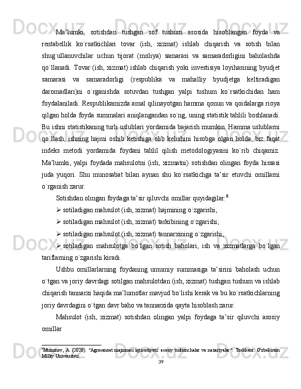 Ma’lumki,   sotishdan   tushgan   sof   tushum   asosida   hisoblangan   foyda   va
rentabellik   ko`rsatkichlari   tovar   (ish,   xizmat)   ishlab   chiqarish   va   sotish   bilan
shug`ullanuvchilar   uchun   tijorat   (moliya)   samarasi   va   samaradorligini   baholashda
qo`llanadi. Tovar (ish, xizmat) ishlab chiqarish yoki investisiya  loyihasining byudjet
samarasi   va   samaradorligi   (respublika   va   mahalliy   byudjetga   keltiradigan
daromadlari)ni   o`rganishda   sotuvdan   tushgan   yalpi   tushum   ko`rsatkichidan   ham
foydalaniladi. Respublikamizda amal qilinayotgan hamma qonun va qoidalarga rioya
qilgan holda foyda summalari aniqlangandan so`ng, uning statistik tahlili boshlanadi.
Bu ishni statistikaning turli uslublari yordamida bajarish mumkin. Hamma uslublarni
qo`llash,   ishning   hajmi   oshib   ketishiga   olib   kelishini   hisobga   olgan   holda,   biz   faqat
indeks   metodi   yordamida   foydani   tahlil   qilish   metodologiyasini   ko`rib   chiqamiz.
Ma’lumki,   yalpi   foydada   mahsulotni   (ish,   xizmatni)   sotishdan   olingan   foyda   hissasi
juda   yuqori.   Shu   munosabat   bilan   aynan   shu   ko`rsatkichga   ta’sir   etuvchi   omillarni
o`rganish zarur. 
Sotishdan olingan foydaga ta’sir qiluvchi omillar quyidagilar: 8
 sotiladigan mahsulot (ish, xizmat) hajmining o`zgarishi; 
 sotiladigan mahsulot (ish, xizmat) tarkibining o`zgarishi; 
 sotiladigan mahsulot (ish, xizmat) tannarxining o`zgarishi; 
 sotiladigan   mahsulotga   bo`lgan   sotish   baholari,   ish   va   xizmatlarga   bo`lgan
tariflarning o`zgarishi kiradi. 
Ushbu   omillarlarning   foydaning   umumiy   summasiga   ta’sirini   baholash   uchun
o`tgan va joriy davrdagi sotilgan mahsulotdan (ish, xizmat) tushgan tushum va ishlab
chiqarish tannarxi haqida ma’lumotlar mavjud bo`lishi kerak va bu ko`rsatkichlarning
joriy davrdagini o`tgan davr baho va tannarxida qayta hisoblash zarur. 
Mahsulot   (ish,   xizmat)   sotishdan   olingan   yalpi   foydaga   ta’sir   qiluvchi   asosiy
omillar
8
Muminov,  A. (2020).   "Agrosanoat  majmuasi  iqtisodiyoti:   asosiy tushunchalar   va  nazariyalar".   Toshkent:  O'zbekiston
Milliy Universiteti.
39 