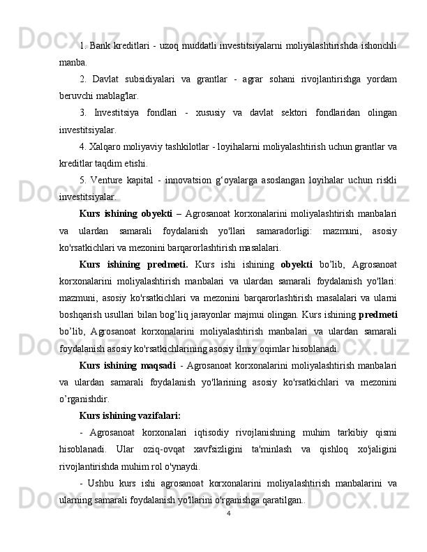 1. Bank kreditlari - uzoq muddatli investitsiyalarni  moliyalashtirishda ishonchli
manba.
2.   Davlat   subsidiyalari   va   grantlar   -   agrar   sohani   rivojlantirishga   yordam
beruvchi mablag'lar.
3.   Investitsiya   fondlari   -   xususiy   va   davlat   sektori   fondlaridan   olingan
investitsiyalar.
4. Xalqaro moliyaviy tashkilotlar - loyihalarni moliyalashtirish uchun grantlar va
kreditlar taqdim etishi.
5.   Venture   kapital   -   innovatsion   g‘oyalarga   asoslangan   loyihalar   uchun   riskli
investitsiyalar.
Kurs   ishining   obyekti   –   Agrosanoat   korxonalarini   moliyalashtirish   manbalari
va   ulardan   samarali   foydalanish   yo'llari   samaradorligi:   mazmuni,   asosiy
ko'rsatkichlari va mezonini barqarorlashtirish masalalari.
Kurs   ishining   predmeti.   Kurs   ishi   ishining   obyekti   bo’lib,   Agrosanoat
korxonalarini   moliyalashtirish   manbalari   va   ulardan   samarali   foydalanish   yo'llari:
mazmuni,   asosiy   ko'rsatkichlari   va   mezonini   barqarorlashtirish   masalalari   va   ularni
boshqarish usullari bilan bog’liq jarayonlar majmui olingan. Kurs ishining   predmeti
bo’lib,   Agrosanoat   korxonalarini   moliyalashtirish   manbalari   va   ulardan   samarali
foydalanish asosiy ko'rsatkichlarining asosiy ilmiy oqimlar hisoblanadi.
Kurs   ishining   maqsadi   -   Agrosanoat   korxonalarini   moliyalashtirish   manbalari
va   ulardan   samarali   foydalanish   yo'llarining   asosiy   ko'rsatkichlari   va   mezonini
o’rganishdir.
Kurs ishining vazifalari:
-   Agrosanoat   korxonalari   iqtisodiy   rivojlanishning   muhim   tarkibiy   qismi
hisoblanadi.   Ular   oziq-ovqat   xavfsizligini   ta'minlash   va   qishloq   xo'jaligini
rivojlantirishda muhim rol o'ynaydi. 
-   Ushbu   kurs   ishi   agrosanoat   korxonalarini   moliyalashtirish   manbalarini   va
ularning samarali foydalanish yo'llarini o'rganishga qaratilgan..
4 