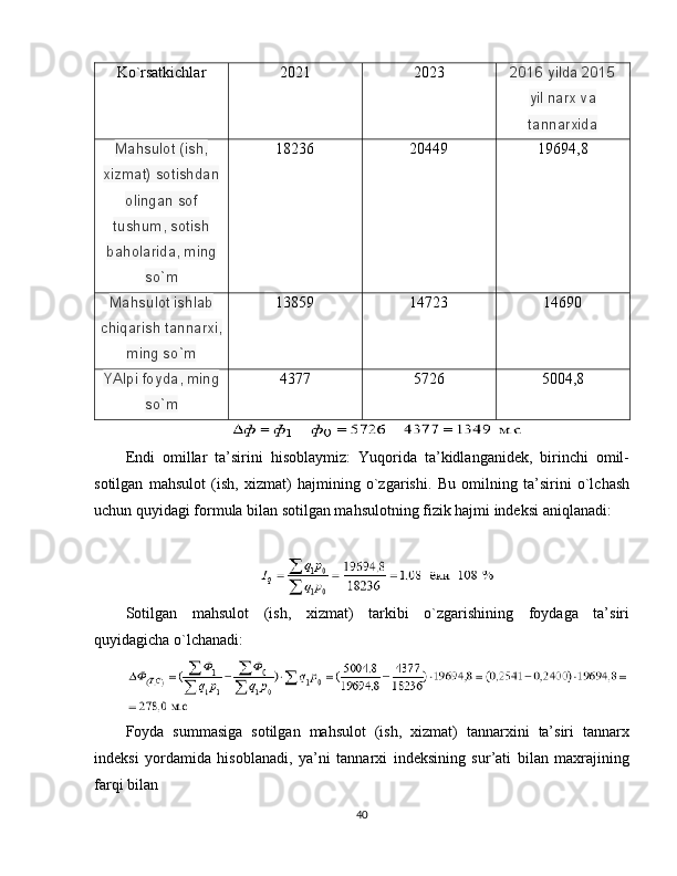 Ko ` rsatkichlar 2021 2023 2016 yilda 2015
yil narx va
tannarxida
Mahsulot (ish,
xizmat) sotishdan
olingan sof
tushum, sotish
baholarida, ming
so`m 18236 20449 19694,8
Mahsulot ishlab
chiqarish tannarxi,
ming so`m 13859 14723 14690
YAlpi foyda, ming
so`m 4377 5726 5004,8
Endi   omillar   ta’sirini   hisoblaymiz:   Yuqorida   ta’kidlanganidek,   birinchi   omil-
sotilgan   mahsulot   (ish,   xizmat)   hajmining   o`zgarishi.   Bu   omilning   ta’sirini   o`lchash
uchun quyidagi formula bilan sotilgan mahsulotning fizik hajmi indeksi aniqlanadi:
Sotilgan   mahsulot   (ish,   xizmat)   tarkibi   o`zgarishining   foydaga   ta’siri
quyidagicha o`lchanadi:
Foyda   summasiga   sotilgan   mahsulot   (ish,   xizmat)   tannarxini   ta’siri   tannarx
indeksi   yordamida   hisoblanadi,   ya’ni   tannarxi   indeksining   sur’ati   bilan   maxrajining
farqi bilan
40
