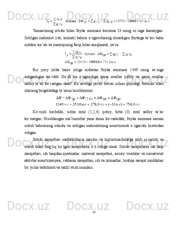 Tannarxning   ortishi   bilan   foyda   summasi   korxona   33   ming   so`mga   kamaygan.
Sotilgan mahsulot (ish, xizmat) bahosi o`zgarishining olinadigan foydaga ta’siri baho
indeksi sur’ati va maxrajining farqi bilan aniqlanadi, ya’ni:
Biz   joriy   yilda   bazis   yiliga   nisbatan   foyda   summasi   1349   ming   so`mga
oshganligini   ko`rdik.   Xo`sh   bu   o`zgarishga   qaysi   omillar   ijobiy   va   qaysi   omillar
salbiy ta’sir ko`rsatgan ekan? Bu savolga javob berish uchun quyidagi formula bilan
ularning birgalikdagi ta’sirini hisoblaymiz:
Ko`rinib   turibdiki,   uchta   omil   (1,2,4)   ijobiy,   bitta   (3)   omil   salbiy   ta’sir
ko`rsatgan. Hisoblangan ma’lumotlar yana shuni ko`rsatadiki, foyda summasi asosan
sotish bahosining oshishi  va sotilgan mahsulotning assortimenti o`zgarishi  hisobidan
oshgan. 
Sotish   xarajatlari   mahsulotlarni   xaridor   va   buyurtmachilarga   ortib   jo`natish   va
sotish  bilan  bog`liq bo`lgan xarajatlarni  o`z ichiga oladi. Sotish xarajatlarni  ish haqi
xarajatlari, ish haqidan ajratmalar, material xarajatlari, asosiy vositalar va nomaterial
aktivlar amortizasiyasi, reklama xarajatlari, ish va xizmatlar, boshqa xarajat moddalari
bo`yicha tarkiblash va tahlil etish mumkin. 
41