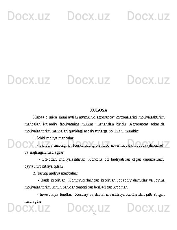 XULOSA
Xulosa o’rnida shuni aytish mumkinki agrosanoat korxonalarini moliyalashtirish
manbalari   iqtisodiy   faoliyatning   muhim   jihatlaridan   biridir.   Agrosanoat   sohasida
moliyalashtirish manbalari quyidagi asosiy turlarga bo'linishi mumkin:
1. Ichki moliya manbalari:
     - Sahoviy mablag'lar: Korxonaning o'z ichki investitsiyalari, foyda (daromad)
va saqlangan mablag'lar.
      -   O'z-o'zini   moliyalashtirish:   Korxona   o'z   faoliyatidan   olgan   daromadlarni
qayta investitsiya qilish.
2. Tashqi moliya manbalari:
      -   Bank   kreditlari:   Kompyuterlashgan   kreditlar,   iqtisodiy   dasturlar   va   loyiha
moliyalashtirish uchun banklar tomonidan beriladigan kreditlar.
     - Investitsiya fondlari:  Xususiy  va davlat  investitsiya  fondlaridan jalb etilgan
mablag'lar.
42 