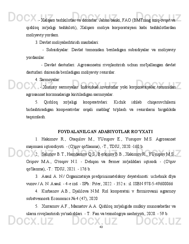    - Xalqaro tashkilotlar va donorlar: Jahon banki, FAO (BMTning oziq-ovqat va
qishloq   xo'jaligi   tashkiloti),   Xalqaro   moliya   korporatsiyasi   kabi   tashkilotlardan
moliyaviy yordam.
3. Davlat moliyalashtirish manbalari:
      -   Subsidiyalar:   Davlat   tomonidan   beriladigan   subsidiyalar   va   moliyaviy
yordamlar.
      -   Davlat   dasturlari:   Agrosanoatni   rivojlantirish   uchun   mo'ljallangan   davlat
dasturlari doirasida beriladigan moliyaviy resurslar.
4. Sarmoyalar:
      -   Xususiy   sarmoyalar:   Individual   investorlar   yoki   korporatsiyalar   tomonidan
agrosanoat korxonalariga kiritiladigan sarmoyalar.
5.   Qishloq   xo'jaligi   kooperativlari:   Kichik   ishlab   chiqaruvchilarni
birlashtiradigan   kooperativlar   orqali   mablag'   to'plash   va   resurslarni   birgalikda
taqsimlash.
FOYDALANILGAN ADABIYOTLAR RO'YXATI
1. Hakimov   R.,   Otaqulov   M.,   YUsupov   E.,   Yusupov   M.S.   Agrosanoat
majmuasi iqtisodiyoti. - (O'quv qo'llanma), -T., TDIU, 2020.-160 b.
2. Salimov B.T., Hamdamov Q.S., Berkinov B.B., Xakimov R., YUsupov M.S.,
Oripov   M.A.,   O'roqov   N.I.   -   Dehqon   va   fermer   xo'jaliklari   iqtisodi   -   (O'quv
qo'llanma), -T.: TDIU, 2021. - 176 b.
3. Asaul   A.   N./   Organizatsiya   predprinimatelskoy   deyatelnosti:   uchebnik   dlya
vuzov./ A. N. Asaul. - 4-e izd. - SPb.: Piter, 2022. - 352 s.: il. ISBN 978-5-49600066
4. Kurbanov   A.B.,   Djalilova   N.M.   Rol   kooperatsii   v   formirovanii   agrarnoy
sobstvennosti Economics № 4 (47), 2020
5. Xurramov A.F., Mamatov A.A. Qishloq xo'jaligida mulkiy munosabatlar va
ularni rivojlantirish yo'nalishlari. - T.: Fan va texnologiya nashriyoti, 2020. - 59 b.
43 