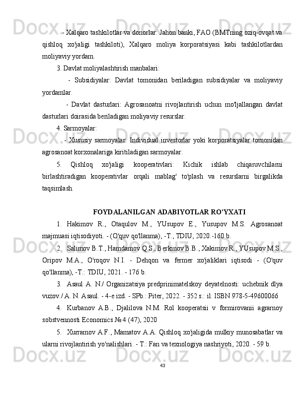 - Xalqaro tashkilotlar va donorlar: Jahon banki, FAO (BMTning oziq-ovqat va
qishloq   xo'jaligi   tashkiloti),   Xalqaro   moliya   korporatsiyasi   kabi   tashkilotlardan
moliyaviy yordam.
3. Davlat moliyalashtirish manbalari:
      -   Subsidiyalar:   Davlat   tomonidan   beriladigan   subsidiyalar   va   moliyaviy
yordamlar.
      -   Davlat   dasturlari:   Agrosanoatni   rivojlantirish   uchun   mo'ljallangan   davlat
dasturlari doirasida beriladigan moliyaviy resurslar.
4. Sarmoyalar:
      -   Xususiy   sarmoyalar:   Individual   investorlar   yoki   korporatsiyalar   tomonidan
agrosanoat korxonalariga kiritiladigan sarmoyalar.
5.   Qishloq   xo'jaligi   kooperativlari:   Kichik   ishlab   chiqaruvchilarni
birlashtiradigan   kooperativlar   orqali   mablag'   to'plash   va   resurslarni   birgalikda
taqsimlash.
FOYDALANILGAN ADABIYOTLAR RO'YXATI
1. Hakimov   R.,   Otaqulov   M.,   YUsupov   E.,   Yusupov   M.S.   Agrosanoat
majmuasi iqtisodiyoti. - (O'quv qo'llanma), -T., TDIU, 2020.-160 b.
2. Salimov B.T., Hamdamov Q.S., Berkinov B.B., Xakimov R., YUsupov M.S.,
Oripov   M.A.,   O'roqov   N.I.   -   Dehqon   va   fermer   xo'jaliklari   iqtisodi   -   (O'quv
qo'llanma), -T.: TDIU, 2021. - 176 b.
3. Asaul   A.   N./   Organizatsiya   predprinimatelskoy   deyatelnosti:   uchebnik   dlya
vuzov./ A. N. Asaul. - 4-e izd. - SPb.: Piter, 2022. - 352 s.: il. ISBN 978-5-49600066
4. Kurbanov   A.B.,   Djalilova   N.M.   Rol   kooperatsii   v   formirovanii   agrarnoy
sobstvennosti Economics № 4 (47), 2020
5. Xurramov A.F., Mamatov A.A. Qishloq xo'jaligida mulkiy munosabatlar va
ularni rivojlantirish yo'nalishlari. - T.: Fan va texnologiya nashriyoti, 2020. - 59 b.
43