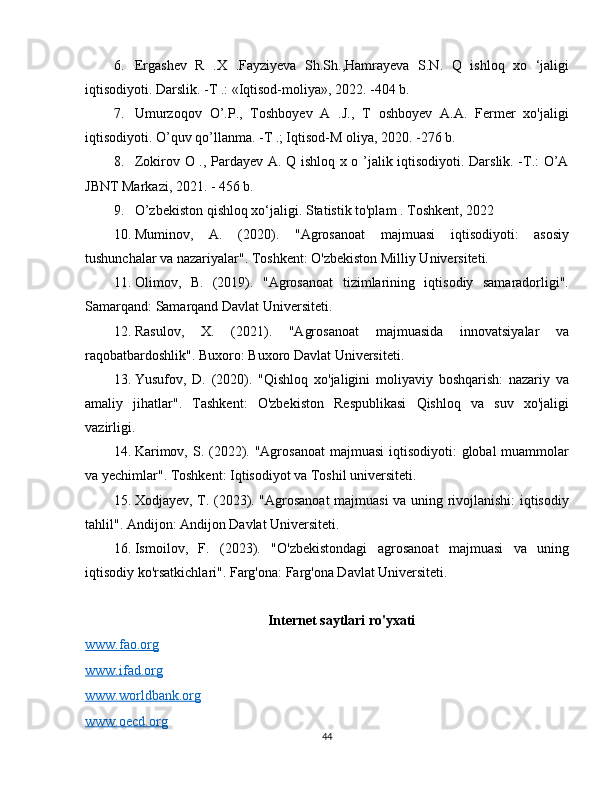 6. Ergashev   R   .X   .Fayziyeva   Sh.Sh.,Hamrayeva   S.N.   Q   ishloq   xo   ‘jaligi
iqtisodiyoti. Darslik. -T .: «Iqtisod-moliya», 2022. -404 b.
7. Umurzoqov   O’.P.,   Toshboyev   A   .J.,   T   oshboyev   A.A.   Fermer   xo'jaligi
iqtisodiyoti. O’quv qo’llanma. -T .; Iqtisod-M oliya, 2020. -276 b.
8. Zokirov O ., Pardayev A. Q ishloq x o ’jalik iqtisodiyoti. Darslik. -T.: O’A
JBNT Markazi, 2021. - 456 b.
9. O’zbekiston qishloq xo‘jaligi. Statistik to'plam . Toshkent, 2022
10. Muminov,   A.   (2020).   "Agrosanoat   majmuasi   iqtisodiyoti:   asosiy
tushunchalar va nazariyalar". Toshkent: O'zbekiston Milliy Universiteti.
11. Olimov,   B.   (2019).   "Agrosanoat   tizimlarining   iqtisodiy   samaradorligi".
Samarqand: Samarqand Davlat Universiteti.
12. Rasulov,   X.   (2021).   "Agrosanoat   majmuasida   innovatsiyalar   va
raqobatbardoshlik". Buxoro: Buxoro Davlat Universiteti.
13. Yusufov,   D.   (2020).   "Qishloq   xo'jaligini   moliyaviy   boshqarish:   nazariy   va
amaliy   jihatlar".   Tashkent:   O'zbekiston   Respublikasi   Qishloq   va   suv   xo'jaligi
vazirligi.
14. Karimov, S. (2022). "Agrosanoat  majmuasi  iqtisodiyoti:  global  muammolar
va yechimlar". Toshkent: Iqtisodiyot va Toshil universiteti.
15. Xodjayev, T. (2023). "Agrosanoat majmuasi va uning rivojlanishi: iqtisodiy
tahlil". Andijon: Andijon Davlat Universiteti.
16. Ismoilov,   F.   (2023).   "O'zbekistondagi   agrosanoat   majmuasi   va   uning
iqtisodiy ko'rsatkichlari". Farg'ona: Farg'ona Davlat Universiteti.
Internet saytlari ro'yxati
www.fao.org
www.ifad.org
www.worldbank.org
www.oecd.org
44 