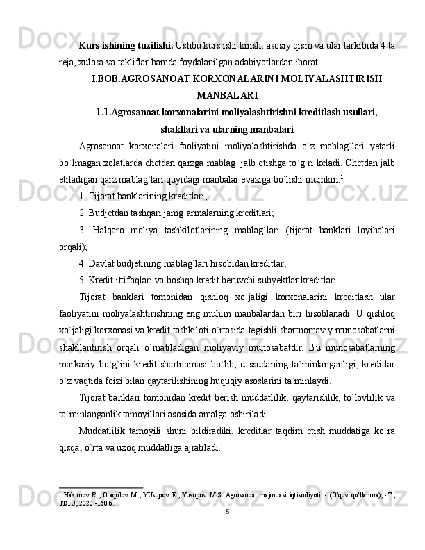 Kurs ishining tuzilishi.  Ushbu kurs ishi kirish, asosiy qism va ular tarkibida 4 ta
reja, xulosa va takliflar hamda foydalanilgan adabiyotlardan iborat.
I.BOB.AGROSANOAT KORXONALARINI MOLIYALASHTIRISH
MANBALARI 
1.1.Agrosanoat korxonalarini moliyalashtirish ni kreditlash usullari,
shakllari va ularning manbalari
Agrosanoat   korxonalari   faoliyatini   moliyalashtirishda   o`z   mablag`lari   yetarli
bo`lmagan xolatlarda chetdan qarzga mablag` jalb etishga to`g`ri keladi. Chetdan jalb
etiladigan qarz mablag`lari quyidagi manbalar evaziga bo`lishi mumkin: 1
1. Tijorat banklarining kreditlari;
2. Budjetdan tashqari jamg`armalarning kreditlari;
3.   Halqaro   moliya   tashkilotlarining   mablag`lari   (tijorat   banklari   loyihalari
orqali); 
4. Davlat budjetining mablag`lari hisobidan kreditlar; 
5. Kredit ittifoqlari va boshqa kredit beruvchi subyektlar kreditlari.
Tijorat   banklari   tomonidan   qishloq   xo`jaligi   korxonalarini   kreditlash   ular
faoliyatini   moliyalashtirishning   eng   muhim   manbalardan   biri   hisoblanadi.   U   qishloq
xo`jaligi korxonasi va kredit tashkiloti o`rtasida tegishli shartnomaviy munosabatlarni
shakllantirish   orqali   o`rnatiladigan   moliyaviy   munosabatdir.   Bu   munosabatlarning
markaziy   bo`g`ini   kredit   shartnomasi   bo`lib,   u   ssudaning   ta`minlanganligi,   kreditlar
o`z vaqtida foizi bilan qaytarilishining huquqiy asoslarini ta`minlaydi. 
Tijorat banklari tomonidan kredit  berish muddatlilik, qaytarishlik, to`lovlilik va
ta`minlanganlik tamoyillari asosida amalga oshiriladi. 
Muddatlilik   tamoyili   shuni   bildiradiki,   kreditlar   taqdim   etish   muddatiga   ko`ra
qisqa, o`rta va uzoq muddatliga ajratiladi. 
1
  Hakimov  R., Otaqulov  M., YUsupov  E.,  Yusupov M.S. Agrosanoat   majmuasi  iqtisodiyoti. -  (O'quv  qo'llanma),  -T.,
TDIU, 2020.-160 b.
5 