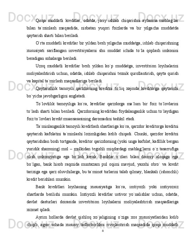 Qisqa   muddatli   kreditlar,   odatda,   joriy   ishlab   chiqarishni   aylanma   mablag`lar
bilan   ta`minlash   maqsadida,   nisbatan   yuqori   foizlarda   va   bir   yilgacha   muddatda
qaytarish sharti bilan beriladi. 
O`rta muddatli kreditlar bir yildan besh yilgacha muddatga, ishlab chiqarishning
xususiyati   sariflangan   investitsiyalarni   shu   muddat   ichida   to`la   qoplash   imkonini
beradigan sohalarga beriladi. 
Uzoq   muddatli   kreditlar   besh   yildan   ko`p   muddatga,   investitsion   loyihalarini
moliyalashtirish   uchun,   odatda,   ishlab   chiqarishni   texnik   qurollantirish,   qayta   qurish
va kapital ta`mirlash maqsadlariga beriladi.
Qaytarishlik   tamoyili   qarzdorning   kreditni   to`liq   xajmda   kreditorga   qaytarishi
bo`yicha javobgarligini anglatadi. 
To`lovlilik   tamoyiliga   ko`ra,   kreditlar   qarzdorga   ma`lum   bir   foiz   to`lovlarini
to`lash sharti bilan beriladi. Qarzdorning kreditdan foydalanganlik uchun to`laydigan
foiz to`lovlari kredit muassasasining daromadini tashkil etadi. 
Ta`minlanganlik tamoyili kreditlash shartlariga ko`ra, qarzdor kreditorga kreditni
qaytarish   kafolatini   ta`minlashi   lozimligidan   kelib   chiqadi.   Chunki,   qarzdor   kreditni
qaytarishdan bosh tortganda, kreditor qarizdorning (yoki unga kafolat, kafillik bergan
yuridik   shaxsning)   mol   –   mulkidan   tegishli   miqdordagi   mablag`larni   o`z   tasarrufiga
olish   imkoniyatiga   ega   bo`lish   kerak.   Banklar   o`zlari   bilan   doimiy   aloqaga   ega
bo`lgan,   bank   hisob   raqmida   muntazam   pul   oqimi   mavjud,   yaxshi   obro`   va   kredit
tarixiga ega qarz oluvchilarga, bu ta`minot turlarini talab qilmay, blankali (ishonchli)
kredit berishlari mumkin. 
Bank   kreditlari   loyihaning   xususiyatiga   ko`ra,   imtiyozli   yoki   imtiyozsiz
shartlarda   berilishi   mumkin.   Imtiyozli   kreditlar   ustivor   yo`nalishlar   uchun,   odatda,
davlat   dasturlari   doirasida   investitsion   loyihalarni   moliyalashtirish   maqsadlariga
xizmat qiladi. 
Ayrim   hollarda   davlat   qishloq   xo`jaligining   o`ziga   xos   xususiyatlaridan   kelib
chiqib,   agrar   sohada   xususiy   tadbirkorlikni   rivojlantirish   maqsadida   qisqa   muddatli
6 