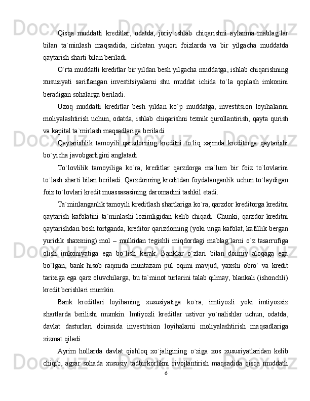 Qisqa   muddatli   kreditlar,   odatda,   joriy   ishlab   chiqarishni   aylanma   mablag`lar
bilan   ta`minlash   maqsadida,   nisbatan   yuqori   foizlarda   va   bir   yilgacha   muddatda
qaytarish sharti bilan beriladi. 
O`rta muddatli kreditlar bir yildan besh yilgacha muddatga, ishlab chiqarishning
xususiyati   sariflangan   investitsiyalarni   shu   muddat   ichida   to`la   qoplash   imkonini
beradigan sohalarga beriladi. 
Uzoq   muddatli   kreditlar   besh   yildan   ko`p   muddatga,   investitsion   loyihalarini
moliyalashtirish   uchun,   odatda,   ishlab   chiqarishni   texnik   qurollantirish,   qayta   qurish
va kapital ta`mirlash maqsadlariga beriladi.
Qaytarishlik   tamoyili   qarzdorning   kreditni   to`liq   xajmda   kreditorga   qaytarishi
bo`yicha javobgarligini anglatadi. 
To`lovlilik   tamoyiliga   ko`ra,   kreditlar   qarzdorga   ma`lum   bir   foiz   to`lovlarini
to`lash sharti bilan beriladi. Qarzdorning kreditdan foydalanganlik uchun to`laydigan
foiz to`lovlari kredit muassasasining daromadini tashkil etadi. 
Ta`minlanganlik tamoyili kreditlash shartlariga ko`ra, qarzdor kreditorga kreditni
qaytarish   kafolatini   ta`minlashi   lozimligidan   kelib   chiqadi.   Chunki,   qarzdor   kreditni
qaytarishdan bosh tortganda, kreditor qarizdorning (yoki unga kafolat, kafillik bergan
yuridik   shaxsning)   mol   –   mulkidan   tegishli   miqdordagi   mablag`larni   o`z   tasarrufiga
olish   imkoniyatiga   ega   bo`lish   kerak.   Banklar   o`zlari   bilan   doimiy   aloqaga   ega
bo`lgan,   bank   hisob   raqmida   muntazam   pul   oqimi   mavjud,   yaxshi   obro`   va   kredit
tarixiga ega qarz oluvchilarga, bu ta`minot turlarini talab qilmay, blankali (ishonchli)
kredit berishlari mumkin. 
Bank   kreditlari   loyihaning   xususiyatiga   ko`ra,   imtiyozli   yoki   imtiyozsiz
shartlarda   berilishi   mumkin.   Imtiyozli   kreditlar   ustivor   yo`nalishlar   uchun,   odatda,
davlat   dasturlari   doirasida   investitsion   loyihalarni   moliyalashtirish   maqsadlariga
xizmat qiladi. 
Ayrim   hollarda   davlat   qishloq   xo`jaligining   o`ziga   xos   xususiyatlaridan   kelib
chiqib,   agrar   sohada   xususiy   tadbirkorlikni   rivojlantirish   maqsadida   qisqa   muddatli
6