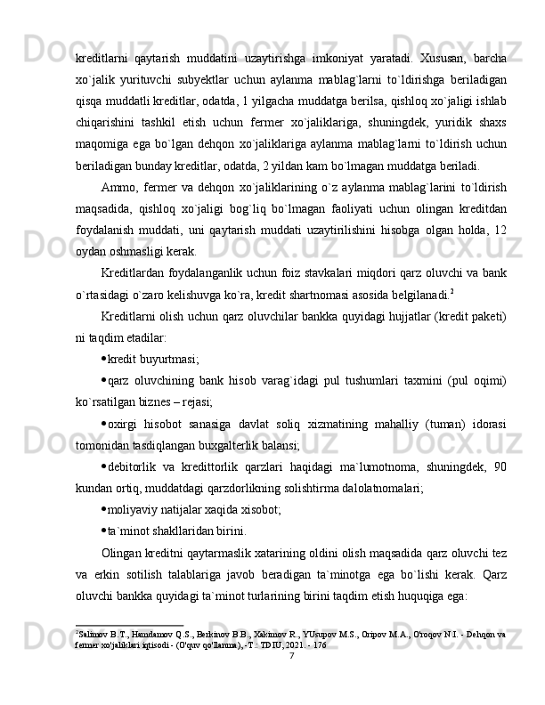 kreditlarni   qaytarish   muddatini   uzaytirishga   imkoniyat   yaratadi.   Xususan,   barcha
xo`jalik   yurituvchi   subyektlar   uchun   aylanma   mablag`larni   to`ldirishga   beriladigan
qisqa muddatli kreditlar, odatda, 1 yilgacha muddatga berilsa, qishloq xo`jaligi ishlab
chiqarishini   tashkil   etish   uchun   fermer   xo`jaliklariga,   shuningdek,   yuridik   shaxs
maqomiga   ega   bo`lgan   dehqon   xo`jaliklariga   aylanma   mablag`larni   to`ldirish   uchun
beriladigan bunday kreditlar, odatda, 2 yildan kam bo`lmagan muddatga beriladi. 
Ammo,   fermer   va   dehqon   xo`jaliklarining   o`z   aylanma   mablag`larini   to`ldirish
maqsadida,   qishloq   xo`jaligi   bog`liq   bo`lmagan   faoliyati   uchun   olingan   kreditdan
foydalanish   muddati,   uni   qaytarish   muddati   uzaytirilishini   hisobga   olgan   holda,   12
oydan oshmasligi kerak. 
Kreditlardan foydalanganlik uchun foiz stavkalari miqdori qarz oluvchi va bank
o`rtasidagi o`zaro kelishuvga ko`ra, kredit shartnomasi asosida belgilanadi. 2
Kreditlarni olish uchun qarz oluvchilar bankka quyidagi hujjatlar (kredit paketi)
ni taqdim etadilar:
 kredit buyurtmasi;
 qarz   oluvchining   bank   hisob   varag`idagi   pul   tushumlari   taxmini   (pul   oqimi)
ko`rsatilgan biznes – rejasi;
 oxirgi   hisobot   sanasiga   davlat   soliq   xizmatining   mahalliy   (tuman)   idorasi
tomonidan tasdiqlangan buxgalterlik balansi;
 debitorlik   va   kredittorlik   qarzlari   haqidagi   ma`lumotnoma,   shuningdek,   90
kundan ortiq, muddatdagi qarzdorlikning solishtirma dalolatnomalari;
 moliyaviy natijalar xaqida xisobot;
 ta`minot shakllaridan birini. 
Olingan kreditni qaytarmaslik xatarining oldini olish maqsadida qarz oluvchi tez
va   erkin   sotilish   talablariga   javob   beradigan   ta`minotga   ega   bo`lishi   kerak.   Qarz
oluvchi bankka quyidagi ta`minot turlarining birini taqdim etish huquqiga ega:
2
Salimov B.T., Hamdamov Q.S., Berkinov B.B., Xakimov R., YUsupov M.S., Oripov M.A., O'roqov N.I. - Dehqon va
fermer xo'jaliklari iqtisodi - (O'quv qo'llanma), -T.: TDIU, 2021. - 176
7 