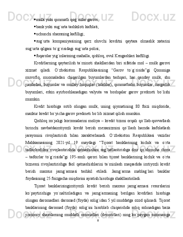  mulk yoki qimmatli qog`ozlar garovi; 
 bank yoki sug`urta tashkiloti kafolati;
 uchunchi shaxsning kafilligi;
 sug`urta   kompaniyasining   qarz   oluvchi   kreditni   qaytara   olmaslik   xatarini
sug`urta qilgani to`g`risidagi sug`urta polisi;
 fuqarolar yig`inlarining mahalla, qishloq, ovul Kengashlari kafilligi.
Kreditlarning   qaytarilish   ta`minoti   shakllaridan   biri   sifatida   mol   –   mulk   garovi
xizmat   qiladi.   O`zbekiston   Respublikasining   “Garov   to`g`risida”gi   Qonuniga
muvofiq,   muomaladan   chiqarilgan   buyumlardan   tashqari,   har   qanday   mulk,   shu
jumladan,   buyumlar   va   mulkiy   huquqlar   (talablar),   qimmatbaho   buyumlar,   zargarlik
buyumlari,   erkin   ayirboshlanadigan   valyuta   va   boshqalar   garov   predmeti   bo`lishi
mumkin.
Kredit   hisobiga   sotib   olingan   mulk,   uning   qiymatining   80   foizi   miqdorida,
mazkur kredit bo`yicha garov predmeti bo`lib xizmat qilish mumkin.
Qishloq  xo`jaligi   korxonalarini   moliya  –  kredit  tizimi  orqali   qo`llab-quvvatlash
birinchi   navbatdaimtiyozli   kredit   berish   mexanizmini   qo`llash   hamda   kafolatlash
jarayonini   rivojlantirish   bilan   xarakterlanadi.   O`zbekiston   Respublikasi   vazirlar
Mahkamasining   2021-yil   19   maydagi   “Tijorat   banklarining   kichik   va   o`rta
tadbirkorlikni   rivojlantirishda   qatnashishini   rag`batlantirishga   doir   qo`shimcha   chora
–   tadbirlar   to`g`risida”gi   195-sonli   qarori   bilan   tijorat   banklarining   kichik   va   o`rta
biznesni   rivojlantirishga   faol   qatnashishlarini   ta`minlash   maqsadida   imtiyozli   kredit
berish   maxsus   jamg`armasi   tashkil   etiladi.   Jamg`arma   mablag`lari   banklar
foydasining 25 foizgacha miqdorini ajratish hisobiga shakllantiriladi.
Tijorat   banklariningimtiyozli   kredit   berish   maxsus   jamg`armasi   resurslarini
ko`paytirishiga   yo`naltiriladigan   va   jamg`armaning   berilgan   kreditlari   hisobiga
olingan daromadlari daromad (foyda) solig`idan 5 yil muddatga ozod qilinadi. Tijorat
banklarining   daromad   (foyda)   solig`ini   hisoblab   chiqarishda   soliq   solinadigan   baza
jismoniy   shaxslarning   muddatli   omonatlari   (denozitlari)   ning   ko`paygan   summasiga
8 