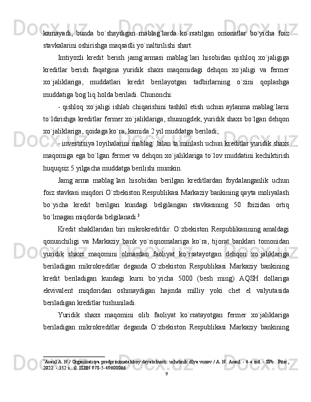 kamayadi,   bunda   bo`shaydigan   mablag`larda   ko`rsatilgan   omonatlar   bo`yicha   foiz
stavkalarini oshirishga maqsadli yo`naltirilishi shart.
Imtiyozli   kredit   berish   jamg`armasi   mablag`lari   hisobidan   qishloq   xo`jaligiga
kreditlar   berish   faqatgina   yuridik   shaxs   maqomidagi   dehqon   xo`jaligi   va   fermer
xo`jaliklariga,   muddatlari   kredit   berilayotgan   tadbirlarning   o`zini   qoplashga
muddatiga bog`liq holda beriladi. Chunonchi:
-   qishloq   xo`jaligi   ishlab   chiqarishini   tashkil   etish   uchun   aylanma   mablag`larni
to`ldirishga kreditlar fermer xo`jaliklariga, shuningdek, yuridik shaxs bo`lgan dehqon
xo`jaliklariga, qoidaga ko`ra, kamida 2 yil muddatga beriladi;
- investitsiya loyihalarini mablag` bilan ta`minlash uchun kreditlar yuridik shaxs
maqomiga ega bo`lgan fermer va dehqon xo`jaliklariga to`lov muddatini kechiktirish
huquqsiz 5 yilgacha muddatga berilishi mumkin.
Jamg`arma   mablag`lari   hisobidan   berilgan   kreditlardan   foydalanganlik   uchun
foiz stavkasi miqdori O`zbekiston Respublikasi Markaziy bankining qayta moliyalash
bo`yicha   kredit   berilgan   kundagi   belgilangan   stavkasining   50   foizidan   ortiq
bo`lmagan miqdorda belgilanadi. 3
Kredit   shakllaridan   biri   mikrokreditdir.   O`zbekiston   Respublikasining   amaldagi
qonunchiligi   va   Markaziy   bank   yo`riqnomalariga   ko`ra,   tijorat   banklari   tomonidan
yuridik   shaxs   maqomini   olmasdan   faoliyat   ko`rsatayotgan   dehqon   xo`jaliklariga
beriladigan   mikrokreditlar   deganda   O`zbekiston   Respublikasi   Markaziy   bankining
kredit   beriladigan   kundagi   kursi   bo`yicha   5000   (besh   ming)   AQSH   dollariga
ekvivalent   miqdoridan   oshmaydigan   hajmda   milliy   yoki   chet   el   valyutasida
beriladigan kreditlar tushuniladi. 
Yuridik   shaxs   maqomini   olib   faoliyat   ko`rsatayotgan   fermer   xo`jaliklariga
beriladigan   mikrokreditlar   deganda   O`zbekiston   Respublikasi   Markaziy   bankining
3
Asaul A. N./ Organizatsiya predprinimatelskoy deyatelnosti: uchebnik dlya vuzov./ A. N. Asaul. - 4-e izd. - SPb.: Piter,
2022. - 352 s.: il. ISBN 978-5-49600066
9 