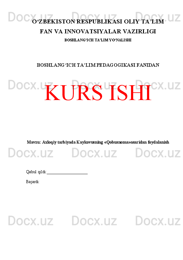 O‘ZBEKISTON RESPUBLIKASI OLIY TA’LIM
FAN VA INNOVATSIYALAR VAZIRLIGI
BOSHLANG‘ICH TA’LIM YO‘NALISHI
BOSHLANG‘ICH TA’LIM PEDAGOGIKASI FANIDAN
KURS ISHI
Mavzu: Axloqiy tarbiyada Kaykovusning «Qobusnoma»asaridan foydalanish
Qabul qildi:___________________
Bajardi:  