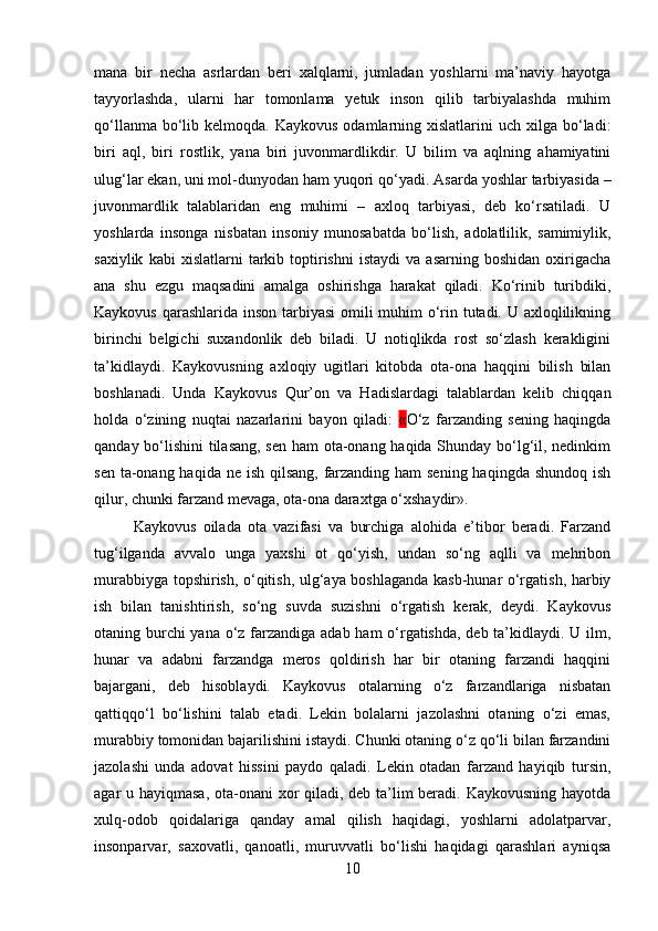 mana   bir   necha   asrlardan   beri   xalqlarni,   jumladan   yoshlarni   ma’naviy   hayotga
tayyorlashda,   ularni   har   tomonlama   yetuk   inson   qilib   tarbiyalashda   muhim
qo‘llanma  bo‘lib  kelmoqda.  Kaykovus  odamlarning  xislatlarini  uch  xilga  bo‘ladi:
biri   aql,   biri   rostlik,   yana   biri   juvonmardlikdir.   U   bilim   va   aqlning   ahamiyatini
ulug‘lar ekan, uni mol-dunyodan ham yuqori qo‘yadi.  Asarda yoshlar tarbiyasida –
juvonmardlik   talablaridan   eng   muhimi   –   axloq   tarbiyasi,   deb   ko‘rsatiladi.   U
yoshlarda   insonga   nisbatan   insoniy   munosabatda   bo‘lish,   adolatlilik,   samimiylik,
saxiylik   kabi   xislatlarni   tarkib   toptirishni   istaydi   va   asarning  boshidan   oxirigacha
ana   shu   ezgu   maqsadini   amalga   oshirishga   harakat   qiladi.   Ko‘rinib   turibdiki,
Kaykovus qarashlarida inson tarbiyasi  omili muhim o‘rin tutadi. U axloqlilikning
birinchi   belgichi   suxandonlik   deb   biladi.   U   notiqlikda   rost   so‘zlash   kerakligini
ta’kidlaydi.   Kaykovusning   axloqiy   ugitlari   kitobda   ota-ona   haqqini   bilish   bilan
boshlanadi.   Unda   Kaykovus   Qur’on   va   Hadislardagi   talablardan   kelib   chiqqan
holda   o‘zining   nuqtai   nazarlarini   bayon   qiladi:   « O‘z   farzanding   sening   haqingda
qanday bo‘lishini tilasang, sen ham ota-onang haqida Shunday bo‘lg‘il, nedinkim
sen ta-onang haqida ne ish qilsang,  farzanding ham sening haqingda shundoq ish
qilur, chunki farzand mevaga, ota-ona daraxtga o‘xshaydir». 
Kaykovus   oilada   ota   vazifasi   va   burchiga   alohida   e’tibor   beradi.   Farzand
tug‘ilganda   avvalo   unga   yaxshi   ot   qo‘yish,   undan   so‘ng   aqlli   va   mehribon
murabbiyga topshirish, o‘qitish, ulg‘aya boshlaganda kasb-hunar o‘rgatish, harbiy
ish   bilan   tanishtirish,   so‘ng   suvda   suzishni   o‘rgatish   kerak,   deydi.   Kaykovus
otaning burchi  yana o‘z farzandiga adab ham o‘rgatishda, deb ta’kidlaydi. U ilm,
hunar   va   adabni   farzandga   meros   qoldirish   har   bir   otaning   farzandi   haqqini
bajargani,   deb   hisoblaydi.   Kaykovus   otalarning   o‘z   farzandlariga   nisbatan
qattiqqo‘l   bo‘lishini   talab   etadi.   Lekin   bolalarni   jazolashni   otaning   o‘zi   emas,
murabbiy tomonidan bajarilishini istaydi. Chunki otaning o‘z qo‘li bilan farzandini
jazolashi   unda   adovat   hissini   paydo   qaladi.   Lekin   otadan   farzand   hayiqib   tursin,
agar u hayiqmasa, ota-onani  xor qiladi, deb ta’lim  beradi. Kaykovusning hayotda
xulq-odob   qoidalariga   qanday   amal   qilish   haqidagi,   yoshlarni   adolatparvar,
insonparvar,   saxovatli,   qanoatli,   muruvvatli   bo‘lishi   haqidagi   qarashlari   ayniqsa
10 