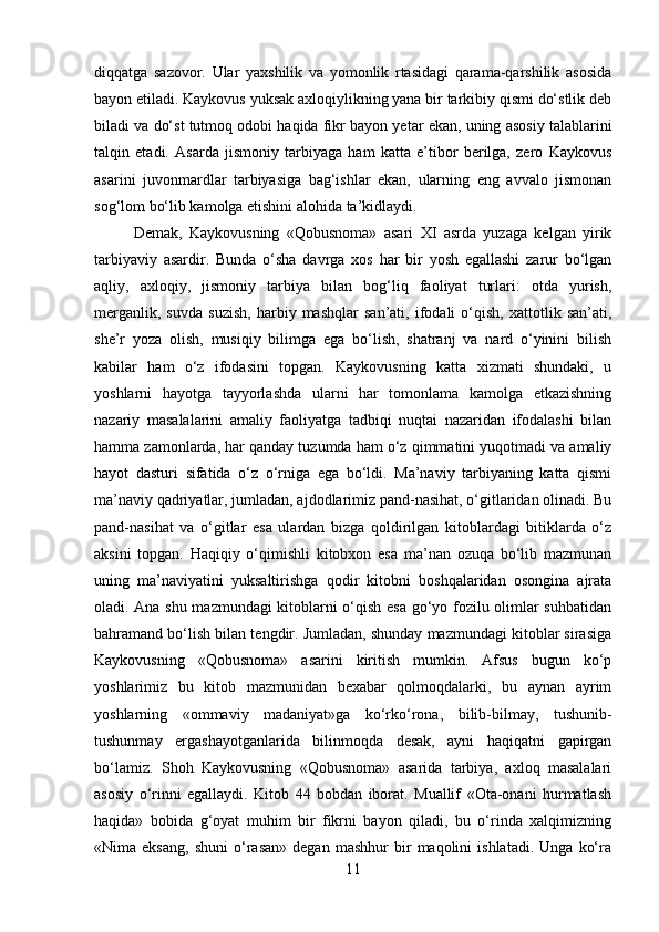 diqqatga   sazovor.   Ular   yaxshilik   va   yomonlik   rtasidagi   qarama-qarshilik   asosida
bayon etiladi. Kaykovus yuksak axloqiylikning yana bir tarkibiy qismi do‘stlik deb
biladi va do‘st tutmoq odobi haqida fikr bayon yetar ekan, uning asosiy talablarini
talqin   etadi.   Asarda   jismoniy   tarbiyaga   ham   katta   e’tibor   berilga,   zero   Kaykovus
asarini   juvonmardlar   tarbiyasiga   bag‘ishlar   ekan,   ularning   eng   avvalo   jismonan
sog‘lom bo‘lib kamolga etishini alohida ta’kidlaydi. 
Demak,   Kaykovusning   «Qobusnoma»   asari   XI   asrda   yuzaga   kelgan   yirik
tarbiyaviy   asardir.   Bunda   o‘sha   davrga   xos   har   bir   yosh   egallashi   zarur   bo‘lgan
aqliy,   axloqiy,   jismoniy   tarbiya   bilan   bog‘liq   faoliyat   turlari:   otda   yurish,
merganlik,   suvda   suzish,   harbiy   mashqlar   san’ati,   ifodali   o‘qish,   xattotlik   san’ati,
she’r   yoza   olish,   musiqiy   bilimga   ega   bo‘lish,   shatranj   va   nard   o‘yinini   bilish
kabilar   ham   o‘z   ifodasini   topgan.   Kaykovusning   katta   xizmati   shundaki,   u
yoshlarni   hayotga   tayyorlashda   ularni   har   tomonlama   kamolga   etkazishning
nazariy   masalalarini   amaliy   faoliyatga   tadbiqi   nuqtai   nazaridan   ifodalashi   bilan
hamma zamonlarda, har qanday tuzumda ham o‘z qimmatini yuqotmadi va amaliy
hayot   dasturi   sifatida   o‘z   o‘rniga   ega   bo‘ldi.   Ma’naviy   tarbiyaning   katta   qismi
ma’naviy qadriyatlar, jumladan, ajdodlarimiz pand-nasihat, o‘gitlaridan olinadi. Bu
pand-nasihat   va   o‘gitlar   esa   ulardan   bizga   qoldirilgan   kitoblardagi   bitiklarda   o‘z
aksini   topgan.   Haqiqiy   o‘qimishli   kitobxon   esa   ma’nan   ozuqa   bo‘lib   mazmunan
uning   ma’naviyatini   yuksaltirishga   qodir   kitobni   boshqalaridan   osongina   ajrata
oladi. Ana shu mazmundagi kitoblarni o‘qish esa go‘yo fozilu olimlar suhbatidan
bahramand bo‘lish bilan tengdir. Jumladan, shunday mazmundagi kitoblar sirasiga
Kaykovusning   «Qobusnoma»   asarini   kiritish   mumkin.   Afsus   bugun   ko‘p
yoshlarimiz   bu   kitob   mazmunidan   bexabar   qolmoqdalarki,   bu   aynan   ayrim
yoshlarning   «ommaviy   madaniyat»ga   ko‘rko‘rona,   bilib-bilmay,   tushunib-
tushunmay   ergashayotganlarida   bilinmoqda   desak,   ayni   haqiqatni   gapirgan
bo‘lamiz.   Shoh   Kaykovusning   «Qobusnoma»   asarida   tarbiya,   axloq   masalalari
asosiy   o‘rinni   egallaydi.   Kitob   44   bobdan   iborat.   Muallif   «Ota-onani   hurmatlash
haqida»   bobida   g‘oyat   muhim   bir   fikrni   bayon   qiladi,   bu   o‘rinda   xalqimizning
«Nima  eksang,   shuni   o‘rasan»   degan   mashhur   bir   maqolini   ishlatadi.   Unga   ko‘ra
11 