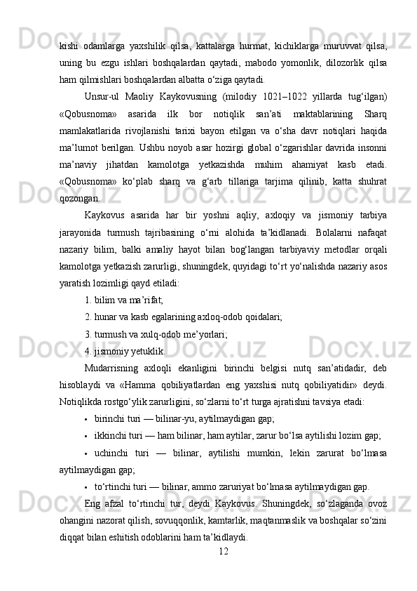 kishi   odamlarga   yaxshilik   qilsa,   kattalarga   hurmat,   kichiklarga   muruvvat   qilsa,
uning   bu   ezgu   ishlari   boshqalardan   qaytadi,   mabodo   yomonlik,   dilozorlik   qilsa
ham qilmishlari boshqalardan albatta o‘ziga qaytadi.
Unsur-ul   Maoliy   Kaykovusning   (milodiy   1021–1022   yillarda   tug‘ilgan)
«Qobusnoma»   asarida   ilk   bor   notiqlik   san’ati   maktablarining   Sharq
mamlakatlarida   rivojlanishi   tarixi   bayon   etilgan   va   o‘sha   davr   notiqlari   haqida
ma’lumot  berilgan.  Ushbu   noyob  asar   hozirgi   global   o‘zgarishlar  davrida  insonni
ma’naviy   jihatdan   kamolotga   yetkazishda   muhim   ahamiyat   kasb   etadi.
«Qobusnoma»   ko‘plab   sharq   va   g‘arb   tillariga   tarjima   qilinib,   katta   shuhrat
qozongan.
Kaykovus   asarida   har   bir   yoshni   aqliy,   axloqiy   va   jismoniy   tarbiya
jarayonida   turmush   tajribasining   o‘rni   alohida   ta’kidlanadi.   Bolalarni   nafaqat
nazariy   bilim,   balki   amaliy   hayot   bilan   bog‘langan   tarbiyaviy   metodlar   orqali
kamolotga yetkazish zarurligi, shuningdek, quyidagi to‘rt yo‘nalishda nazariy asos
yaratish lozimligi qayd etiladi:
1. bilim va ma’rifat;
2. hunar va kasb egalarining axloq-odob qoidalari;
3. turmush va xulq-odob me’yorlari;
4. jismoniy yetuklik.
Mudarrisning   axloqli   ekanligini   birinchi   belgisi   nutq   san’atidadir,   deb
hisoblaydi   va   «Hamma   qobiliyatlardan   eng   yaxshisi   nutq   qobiliyatidir»   deydi.
Notiqlikda rostgo‘ylik zarurligini, so‘zlarni to‘rt turga ajratishni tavsiya etadi:
 birinchi turi — bilinar-yu, aytilmaydigan gap;
 ikkinchi turi — ham bilinar, ham aytilar, zarur bo‘lsa aytilishi lozim gap;
 uchinchi   turi   —   bilinar,   aytilishi   mumkin,   lekin   zarurat   bo‘lmasa
aytilmaydigan gap;
 to‘rtinchi turi — bilinar, ammo zaruriyat bo‘lmasa aytilmaydigan gap.
Eng   afzal   to‘rtinchi   tur,   deydi   Kaykovus.   Shuningdek,   so‘zlaganda   ovoz
ohangini nazorat qilish, sovuqqonlik, kamtarlik, maqtanmaslik va boshqalar so‘zini
diqqat bilan eshitish odoblarini ham ta’kidlaydi.
12 