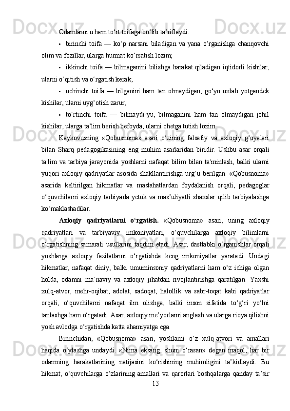 Odamlarni u ham to‘rt toifaga bo‘lib ta’riflaydi:
 birinchi   toifa   —   ko‘p   narsani   biladigan   va   yana   o‘rganishga   chanqovchi
olim va fozillar, ularga hurmat ko‘rsatish lozim;
 ikkinchi toifa — bilmaganini bilishga harakat qiladigan iqtidorli kishilar,
ularni o‘qitish va o‘rgatish kerak;
 uchinchi   toifa   —   bilganini   ham   tan   olmaydigan,   go‘yo   uxlab   yotgandek
kishilar, ularni uyg‘otish zarur;
 to‘rtinchi   toifa   —   bilmaydi-yu,   bilmaganini   ham   tan   olmaydigan   johil
kishilar, ularga ta’lim berish befoyda, ularni chetga tutish lozim.
Kaykovusning   «Qobusnoma»   asari   o‘zining   falsafiy   va   axloqiy   g‘oyalari
bilan   Sharq   pedagogikasining   eng   muhim   asarlaridan   biridir.   Ushbu   asar   orqali
ta'lim   va   tarbiya   jarayonida   yoshlarni   nafaqat   bilim   bilan   ta'minlash,   balki   ularni
yuqori   axloqiy   qadriyatlar   asosida   shakllantirishga   urg‘u   berilgan.   «Qobusnoma»
asarida   keltirilgan   hikmatlar   va   maslahatlardan   foydalanish   orqali,   pedagoglar
o‘quvchilarni   axloqiy   tarbiyada   yetuk   va   mas’uliyatli   shaxslar   qilib   tarbiyalashga
ko‘maklashadilar.
Axloqiy   qadriyatlarni   o‘rgatish.   «Qobusnoma»   asari,   uning   axloqiy
qadriyatlari   va   tarbiyaviy   imkoniyatlari,   o‘quvchilarga   axloqiy   bilimlarni
o‘rgatishning   samarali   usullarini   taqdim   etadi.   Asar,   dastlabki   o‘rganishlar   orqali
yoshlarga   axloqiy   fazilatlarni   o‘rgatishda   keng   imkoniyatlar   yaratadi.   Undagi
hikmatlar,   nafaqat   diniy,   balki   umuminsoniy   qadriyatlarni   ham   o‘z   ichiga   olgan
holda,   odamni   ma’naviy   va   axloqiy   jihatdan   rivojlantirishga   qaratilgan.   Yaxshi
xulq-atvor,   mehr-oqibat,   adolat,   sadoqat,   halollik   va   sabr-toqat   kabi   qadriyatlar
orqali,   o‘quvchilarni   nafaqat   ilm   olishga,   balki   inson   sifatida   to‘g‘ri   yo‘lni
tanlashga ham o‘rgatadi. Asar, axloqiy me’yorlarni anglash va ularga rioya qilishni
yosh avlodga o‘rgatishda katta ahamiyatga ega.
Birinchidan,   «Qobusnoma»   asari,   yoshlarni   o‘z   xulq-atvori   va   amallari
haqida   o‘ylashga   undaydi.   «Nima   eksang,   shuni   o‘rasan»   degan   maqol,   har   bir
odamning   harakatlarining   natijasini   ko‘rishining   muhimligini   ta’kidlaydi.   Bu
hikmat,   o‘quvchilarga   o‘zlarining   amallari   va   qarorlari   boshqalarga   qanday   ta’sir
13 