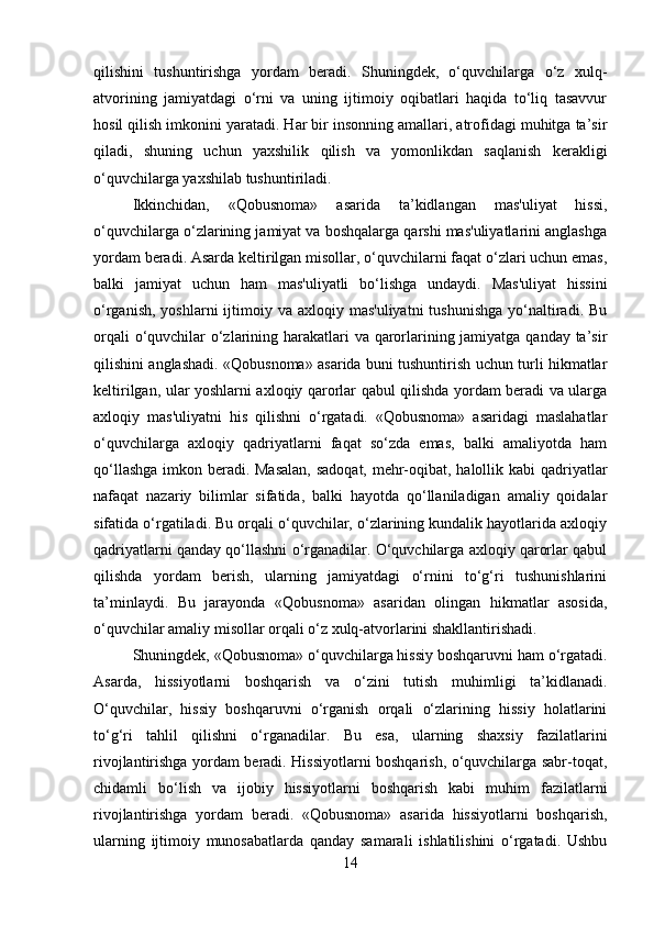 qilishini   tushuntirishga   yordam   beradi.   Shuningdek,   o‘quvchilarga   o‘z   xulq-
atvorining   jamiyatdagi   o‘rni   va   uning   ijtimoiy   oqibatlari   haqida   to‘liq   tasavvur
hosil qilish imkonini yaratadi. Har bir insonning amallari, atrofidagi muhitga ta’sir
qiladi,   shuning   uchun   yaxshilik   qilish   va   yomonlikdan   saqlanish   kerakligi
o‘quvchilarga yaxshilab tushuntiriladi.
Ikkinchidan,   «Qobusnoma»   asarida   ta’kidlangan   mas'uliyat   hissi,
o‘quvchilarga o‘zlarining jamiyat va boshqalarga qarshi mas'uliyatlarini anglashga
yordam beradi. Asarda keltirilgan misollar, o‘quvchilarni faqat o‘zlari uchun emas,
balki   jamiyat   uchun   ham   mas'uliyatli   bo‘lishga   undaydi.   Mas'uliyat   hissini
o‘rganish,  yoshlarni   ijtimoiy  va axloqiy  mas'uliyatni   tushunishga  yo‘naltiradi. Bu
orqali  o‘quvchilar o‘zlarining harakatlari va qarorlarining jamiyatga qanday ta’sir
qilishini anglashadi. «Qobusnoma» asarida buni tushuntirish uchun turli hikmatlar
keltirilgan, ular yoshlarni axloqiy qarorlar qabul qilishda yordam beradi va ularga
axloqiy   mas'uliyatni   his   qilishni   o‘rgatadi.   «Qobusnoma»   asaridagi   maslahatlar
o‘quvchilarga   axloqiy   qadriyatlarni   faqat   so‘zda   emas,   balki   amaliyotda   ham
qo‘llashga  imkon beradi. Masalan,  sadoqat, mehr-oqibat, halollik kabi  qadriyatlar
nafaqat   nazariy   bilimlar   sifatida,   balki   hayotda   qo‘llaniladigan   amaliy   qoidalar
sifatida o‘rgatiladi. Bu orqali o‘quvchilar, o‘zlarining kundalik hayotlarida axloqiy
qadriyatlarni qanday qo‘llashni o‘rganadilar. O‘quvchilarga axloqiy qarorlar qabul
qilishda   yordam   berish,   ularning   jamiyatdagi   o‘rnini   to‘g‘ri   tushunishlarini
ta’minlaydi.   Bu   jarayonda   «Qobusnoma»   asaridan   olingan   hikmatlar   asosida,
o‘quvchilar amaliy misollar orqali o‘z xulq-atvorlarini shakllantirishadi.
Shuningdek, «Qobusnoma» o‘quvchilarga hissiy boshqaruvni ham o‘rgatadi.
Asarda,   hissiyotlarni   boshqarish   va   o‘zini   tutish   muhimligi   ta’kidlanadi.
O‘quvchilar,   hissiy   boshqaruvni   o‘rganish   orqali   o‘zlarining   hissiy   holatlarini
to‘g‘ri   tahlil   qilishni   o‘rganadilar.   Bu   esa,   ularning   shaxsiy   fazilatlarini
rivojlantirishga yordam beradi. Hissiyotlarni boshqarish, o‘quvchilarga sabr-toqat,
chidamli   bo‘lish   va   ijobiy   hissiyotlarni   boshqarish   kabi   muhim   fazilatlarni
rivojlantirishga   yordam   beradi.   «Qobusnoma»   asarida   hissiyotlarni   boshqarish,
ularning   ijtimoiy   munosabatlarda   qanday   samarali   ishlatilishini   o‘rgatadi.   Ushbu
14 