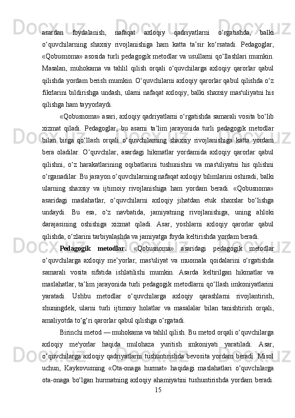 asardan   foydalanish,   nafaqat   axloqiy   qadriyatlarni   o‘rgatishda,   balki
o‘quvchilarning   shaxsiy   rivojlanishiga   ham   katta   ta’sir   ko‘rsatadi.   Pedagoglar,
«Qobusnoma» asosida turli pedagogik metodlar va usullarni qo‘llashlari mumkin.
Masalan,   muhokama   va   tahlil   qilish   orqali   o‘quvchilarga   axloqiy   qarorlar   qabul
qilishda yordam berish mumkin. O‘quvchilarni axloqiy qarorlar qabul qilishda o‘z
fikrlarini bildirishga undash, ularni nafaqat axloqiy, balki shaxsiy mas'uliyatni his
qilishga ham tayyorlaydi.
«Qobusnoma» asari, axloqiy qadriyatlarni o‘rgatishda samarali vosita bo‘lib
xizmat   qiladi.   Pedagoglar,   bu   asarni   ta’lim   jarayonida   turli   pedagogik   metodlar
bilan   birga   qo‘llash   orqali   o‘quvchilarning   shaxsiy   rivojlanishiga   katta   yordam
bera   oladilar.   O‘quvchilar,   asardagi   hikmatlar   yordamida   axloqiy   qarorlar   qabul
qilishni,   o‘z   harakatlarining   oqibatlarini   tushunishni   va   mas'uliyatni   his   qilishni
o‘rganadilar. Bu jarayon o‘quvchilarning nafaqat axloqiy bilimlarini oshiradi, balki
ularning   shaxsiy   va   ijtimoiy   rivojlanishiga   ham   yordam   beradi.   «Qobusnoma»
asaridagi   maslahatlar,   o‘quvchilarni   axloqiy   jihatdan   etuk   shaxslar   bo‘lishga
undaydi.   Bu   esa,   o‘z   navbatida,   jamiyatning   rivojlanishiga,   uning   ahloki
darajasining   oshishiga   xizmat   qiladi.   Asar,   yoshlarni   axloqiy   qarorlar   qabul
qilishda, o‘zlarini tarbiyalashda va jamiyatga foyda keltirishda yordam beradi.
Pedagogik   metodlar.   «Qobusnoma»   asaridagi   pedagogik   metodlar
o‘quvchilarga   axloqiy   me’yorlar,   mas'uliyat   va   muomala   qoidalarini   o‘rgatishda
samarali   vosita   sifatida   ishlatilishi   mumkin.   Asarda   keltirilgan   hikmatlar   va
maslahatlar, ta’lim jarayonida turli pedagogik metodlarni qo‘llash imkoniyatlarini
yaratadi.   Ushbu   metodlar   o‘quvchilarga   axloqiy   qarashlarni   rivojlantirish,
shuningdek,   ularni   turli   ijtimoiy   holatlar   va   masalalar   bilan   tanishtirish   orqali,
amaliyotda to‘g‘ri qarorlar qabul qilishga o‘rgatadi.
Birinchi metod — muhokama va tahlil qilish. Bu metod orqali o‘quvchilarga
axloqiy   me'yorlar   haqida   mulohaza   yuritish   imkoniyati   yaratiladi.   Asar,
o‘quvchilarga   axloqiy   qadriyatlarni   tushuntirishda   bevosita   yordam   beradi.   Misol
uchun,   Kaykovusning   «Ota-onaga   hurmat»   haqidagi   maslahatlari   o‘quvchilarga
ota-onaga   bo‘lgan   hurmatning   axloqiy   ahamiyatini   tushuntirishda   yordam   beradi.
15 