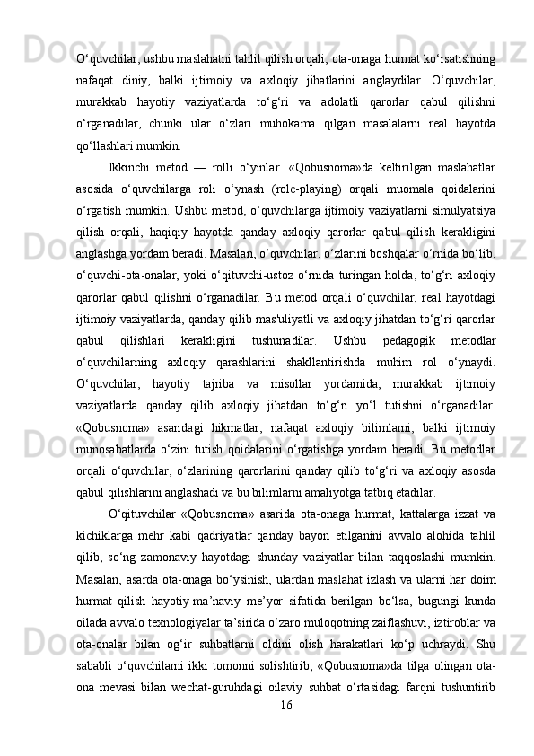 O‘quvchilar, ushbu maslahatni tahlil qilish orqali, ota-onaga hurmat ko‘rsatishning
nafaqat   diniy,   balki   ijtimoiy   va   axloqiy   jihatlarini   anglaydilar.   O‘quvchilar,
murakkab   hayotiy   vaziyatlarda   to‘g‘ri   va   adolatli   qarorlar   qabul   qilishni
o‘rganadilar,   chunki   ular   o‘zlari   muhokama   qilgan   masalalarni   real   hayotda
qo‘llashlari mumkin.
Ikkinchi   metod   —   rolli   o‘yinlar.   «Qobusnoma»da   keltirilgan   maslahatlar
asosida   o‘quvchilarga   roli   o‘ynash   (role-playing)   orqali   muomala   qoidalarini
o‘rgatish mumkin. Ushbu metod, o‘quvchilarga ijtimoiy vaziyatlarni simulyatsiya
qilish   orqali,   haqiqiy   hayotda   qanday   axloqiy   qarorlar   qabul   qilish   kerakligini
anglashga yordam beradi. Masalan, o‘quvchilar, o‘zlarini boshqalar o‘rnida bo‘lib,
o‘quvchi-ota-onalar,   yoki   o‘qituvchi-ustoz   o‘rnida   turingan   holda,   to‘g‘ri   axloqiy
qarorlar   qabul   qilishni   o‘rganadilar.   Bu   metod   orqali   o‘quvchilar,   real   hayotdagi
ijtimoiy vaziyatlarda, qanday qilib mas'uliyatli va axloqiy jihatdan to‘g‘ri qarorlar
qabul   qilishlari   kerakligini   tushunadilar.   Ushbu   pedagogik   metodlar
o‘quvchilarning   axloqiy   qarashlarini   shakllantirishda   muhim   rol   o‘ynaydi.
O‘quvchilar,   hayotiy   tajriba   va   misollar   yordamida,   murakkab   ijtimoiy
vaziyatlarda   qanday   qilib   axloqiy   jihatdan   to‘g‘ri   yo‘l   tutishni   o‘rganadilar.
«Qobusnoma»   asaridagi   hikmatlar,   nafaqat   axloqiy   bilimlarni,   balki   ijtimoiy
munosabatlarda   o‘zini   tutish   qoidalarini   o‘rgatishga   yordam   beradi.   Bu   metodlar
orqali   o‘quvchilar,   o‘zlarining   qarorlarini   qanday   qilib   to‘g‘ri   va   axloqiy   asosda
qabul qilishlarini anglashadi va bu bilimlarni amaliyotga tatbiq etadilar.
O‘qituvchilar   «Qobusnoma»   asarida   ota-onaga   hurmat,   kattalarga   izzat   va
kichiklarga   mehr   kabi   qadriyatlar   qanday   bayon   etilganini   avvalo   alohida   tahlil
qilib,   so‘ng   zamonaviy   hayotdagi   shunday   vaziyatlar   bilan   taqqoslashi   mumkin.
Masalan, asarda ota-onaga bo‘ysinish, ulardan maslahat  izlash va ularni har doim
hurmat   qilish   hayotiy-ma’naviy   me’yor   sifatida   berilgan   bo‘lsa,   bugungi   kunda
oilada avvalo texnologiyalar ta’sirida o‘zaro muloqotning zaiflashuvi, iztiroblar va
ota-onalar   bilan   og‘ir   suhbatlarni   oldini   olish   harakatlari   ko‘p   uchraydi.   Shu
sababli   o‘quvchilarni   ikki   tomonni   solishtirib,   «Qobusnoma»da   tilga   olingan   ota-
ona   mevasi   bilan   wechat-guruhdagi   oilaviy   suhbat   o‘rtasidagi   farqni   tushuntirib
16 