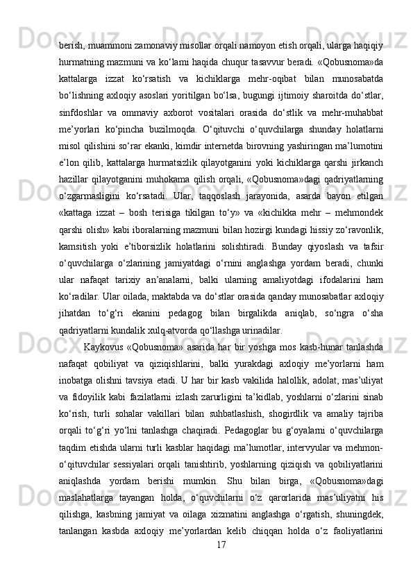 berish, muammoni zamonaviy misollar orqali namoyon etish orqali, ularga haqiqiy
hurmatning mazmuni va ko‘lami haqida chuqur tasavvur beradi. «Qobusnoma»da
kattalarga   izzat   ko‘rsatish   va   kichiklarga   mehr-oqibat   bilan   munosabatda
bo‘lishning  axloqiy asoslari  yoritilgan bo‘lsa,  bugungi  ijtimoiy sharoitda  do‘stlar,
sinfdoshlar   va   ommaviy   axborot   vositalari   orasida   do‘stlik   va   mehr-muhabbat
me’yorlari   ko‘pincha   buzilmoqda.   O‘qituvchi   o‘quvchilarga   shunday   holatlarni
misol qilishini so‘rar ekanki, kimdir internetda birovning yashiringan ma’lumotini
e’lon   qilib,   kattalarga   hurmatsizlik   qilayotganini   yoki   kichiklarga   qarshi   jirkanch
hazillar   qilayotganini   muhokama   qilish   orqali,   «Qobusnoma»dagi   qadriyatlarning
o‘zgarmasligini   ko‘rsatadi.   Ular,   taqqoslash   jarayonida,   asarda   bayon   etilgan
«kattaga   izzat   –   bosh   terisiga   tikilgan   to‘y»   va   «kichikka   mehr   –   mehmondek
qarshi olish» kabi iboralarning mazmuni bilan hozirgi kundagi hissiy zo‘ravonlik,
kamsitish   yoki   e’tiborsizlik   holatlarini   solishtiradi.   Bunday   qiyoslash   va   tafsir
o‘quvchilarga   o‘zlarining   jamiyatdagi   o‘rnini   anglashga   yordam   beradi,   chunki
ular   nafaqat   tarixiy   an’analarni,   balki   ularning   amaliyotdagi   ifodalarini   ham
ko‘radilar. Ular oilada, maktabda va do‘stlar orasida qanday munosabatlar axloqiy
jihatdan   to‘g‘ri   ekanini   pedagog   bilan   birgalikda   aniqlab,   so‘ngra   o‘sha
qadriyatlarni kundalik xulq-atvorda qo‘llashga urinadilar. 
Kaykovus   «Qobusnoma»   asarida   har   bir   yoshga   mos   kasb-hunar   tanlashda
nafaqat   qobiliyat   va   qiziqishlarini,   balki   yurakdagi   axloqiy   me’yorlarni   ham
inobatga olishni  tavsiya etadi. U har  bir  kasb vakilida halollik, adolat, mas’uliyat
va   fidoyilik   kabi   fazilatlarni   izlash   zarurligini   ta’kidlab,   yoshlarni   o‘zlarini   sinab
ko‘rish,   turli   sohalar   vakillari   bilan   suhbatlashish,   shogirdlik   va   amaliy   tajriba
orqali   to‘g‘ri   yo‘lni   tanlashga   chaqiradi.   Pedagoglar   bu   g‘oyalarni   o‘quvchilarga
taqdim etishda ularni turli  kasblar  haqidagi ma’lumotlar, intervyular  va mehmon-
o‘qituvchilar   sessiyalari   orqali   tanishtirib,   yoshlarning   qiziqish   va   qobiliyatlarini
aniqlashda   yordam   berishi   mumkin.   Shu   bilan   birga,   «Qobusnoma»dagi
maslahatlarga   tayangan   holda,   o‘quvchilarni   o‘z   qarorlarida   mas’uliyatni   his
qilishga,   kasbning   jamiyat   va   oilaga   xizmatini   anglashga   o‘rgatish,   shuningdek,
tanlangan   kasbda   axloqiy   me’yorlardan   kelib   chiqqan   holda   o‘z   faoliyatlarini
17 