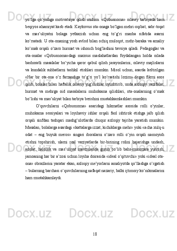 yo‘lga   qo‘yishga   motivatsiya   qilish   muhim.   «Qobusnoma»   oilaviy  tarbiyada   ham
beqiyos ahamiyat kasb etadi: Kaykovus ota-onaga bo‘lgan mehri-oqibat, sabr-toqat
va   mas’uliyatni   bolaga   yetkazish   uchun   eng   to‘g‘ri   manba   sifatida   asarni
ko‘rsatadi. U ota-onaning yosh avlod bilan ochiq muloqot, mehr-baraka va amaliy
ko‘mak orqali o‘zaro hurmat va ishonch bog‘lashini tavsiya qiladi. Pedagoglar va
ota-onalar   «Qobusnoma»dagi   maxsus   maslahatlardan   foydalangan   holda   oilada
bashoratli   masalalar   bo‘yicha   qaror   qabul   qilish   jarayonlarini,   oilaviy   majlislarni
va   kundalik   suhbatlarni   tashkil   etishlari   mumkin.   Misol   uchun,   asarda   keltirilgan
«Har   bir   ota-ona   o‘z   farzandiga   to‘g‘ri   yo‘l   ko‘rsatishi   lozim»   degan   fikrni   asos
qilib,   bolalar   bilan   haftalik   oilaviy   yig‘ilishlar   uyushtirib,   unda   axloqiy   vazifalar,
hurmat   va   mehrga   oid   masalalarni   muhokama   qilishlari,   ota-onalarning   o‘rnak
bo‘lishi va mas’uliyat bilan tarbiya berishini mustahkamlashlari mumkin. 
O‘quvchilarni   «Qobusnoma»   asaridagi   hikmatlar   asosida   rolli   o‘yinlar,
muhokama   sessiyalari   va   loyihaviy   ishlar   orqali   faol   ishtirok   etishga   jalb   qilish
orqali   sinfdan   tashqari   mashg‘ulotlarda   chuqur   axloqiy   tajriba   yaratish   mumkin.
Masalan, bolalarga asardagi «kattalarga izzat, kichiklarga mehr» yoki «acha xulq-u
odat   –   eng   buyuk   meros»   singari   iboralarni   o‘zaro   rolli   o‘yin   orqali   namoyish
etishni   topshirish,   ularni   real   vaziyatlarda   bir-birining   rolini   bajarishga   undash,
adolat,   halollik   va   mas’uliyat   mavzularida   guruh   bo‘lib   bahs-munozara   yuritish,
jamoaning har bir a’zosi uchun loyiha doirasida «ideal o‘qituvchi» yoki «ideal ota-
ona» obrazlarini yaratar ekan, axloqiy me’yorlarni amaliyotda qo‘llashga o‘rgatish
– bularning barchasi o‘quvchilarning nafaqat nazariy, balki ijtimoiy ko‘nikmalarini
ham mustahkamlaydi.
18 