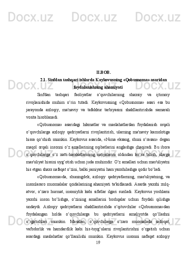 II.BOB. 
2.1.  Sinfdan tashqari ishlarda Kaykovusning «Qobusnoma» asaridan
foydalanishning ahamiyati
Sinfdan   tashqari   faoliyatlar   o‘quvchilarning   shaxsiy   va   ijtimoiy
rivojlanishida   muhim   o‘rin   tutadi.   Kaykovusning   «Qobusnoma»   asari   esa   bu
jarayonda   axloqiy,   ma'naviy   va   tafakkur   tarbiyasini   shakllantirishda   samarali
vosita hisoblanadi.
«Qobusnoma»   asaridagi   hikmatlar   va   maslahatlardan   foydalanish   orqali
o‘quvchilarga   axloqiy   qadriyatlarni   rivojlantirish,   ularning   ma'naviy   kamolotiga
hissa   qo‘shish   mumkin.   Kaykovus   asarida,   «Nima   eksang,   shuni   o‘rasan»   degan
maqol   orqali   insonni   o‘z   amallarining   oqibatlarini   anglashga   chaqiradi.   Bu   ibora
o‘quvchilarga   o‘z   xatti-harakatlarining   natijalarini   oldindan   ko‘ra   bilish,   ularga
mas'uliyat hissini uyg‘otish uchun juda muhimdir. O‘z amallari uchun mas'uliyatni
his etgan shaxs nafaqat o‘zini, balki jamiyatni ham yaxshilashga qodir bo‘ladi.
«Qobusnoma»da,   shuningdek,   axloqiy   qadriyatlarning,   mas'uliyatning,   va
insonlararo muomalalar qoidalarining ahamiyati  ta'kidlanadi. Asarda yaxshi  xulq-
atvor,   o‘zaro   hurmat,   insoniylik   kabi   sifatlar   ilgari   suriladi.   Kaykovus   yoshlarni
yaxshi   inson   bo‘lishga,   o‘zining   amallarini   boshqalar   uchun   foydali   qilishga
undaydi.   Axloqiy   qadriyatlarni   shakllantirishda   o‘qituvchilar   «Qobusnoma»dan
foydalangan   holda   o‘quvchilarga   bu   qadriyatlarni   amaliyotda   qo‘llashni
o‘rgatishlari   mumkin.   Masalan,   o‘quvchilarga   o‘zaro   muomalada   sadoqat,
vafodorlik   va   hamdardlik   kabi   his-tuyg‘ularni   rivojlantirishni   o‘rgatish   uchun
asardagi   maslahatlar   qo‘llanilishi   mumkin.   Kaykovus   insonni   nafaqat   axloqiy
19 
