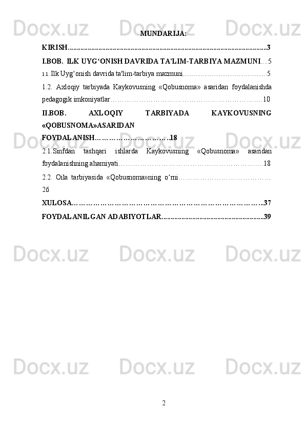MUNDARIJA:
KIRISH...............................................................................................................3
I.BOB.    ILK UYG ONISH DAVRIDA TA'LIM-TARBIYA MAZMUNIʻ ....5
1.1.  Ilk Uyg onish davrida ta'lim-tarbiya mazmuni...............................................5	
ʻ
1.2.   Axloqiy   tarbiyada   Kaykovusning   « Qobusnoma »   asaridan   foydalanishda
pedagogik imkoniyatlar ……………………………………………………….10
II.BOB.   AXLOQIY   TARBIYADA   KAYKOVUSNING
«QOBUSNOMA»ASARIDAN
FOYDALANISH…………………………..18
2.1. Sinfdan   tashqari   ishlarda   Kaykovusning   « Qobusnoma »   asaridan
foydalanishning ahamiyati …………………………………………………….18
2.2.   Oila   tarbiyasida   «Qobusnoma»ning   o rni…………………………………	
ʻ
26
XULOSA……………………………………………………………………...37
FOYDALANILGAN ADABIYOTLAR.........................................................39
2 