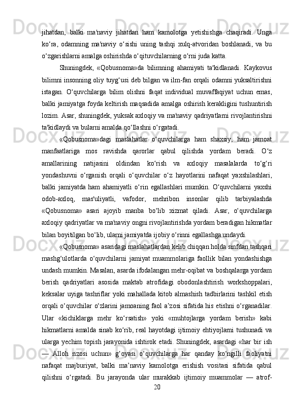jihatdan,   balki   ma'naviy   jihatdan   ham   kamolotga   yetishishga   chaqiradi.   Unga
ko‘ra,   odamning   ma'naviy   o‘sishi   uning   tashqi   xulq-atvoridan   boshlanadi,   va   bu
o‘zgarishlarni amalga oshirishda o‘qituvchilarning o‘rni juda katta.
Shuningdek,   «Qobusnoma»da   bilimning   ahamiyati   ta'kidlanadi.   Kaykovus
bilimni insonning oliy tuyg‘usi deb bilgan va ilm-fan orqali odamni yuksaltirishni
istagan.   O‘quvchilarga   bilim   olishni   faqat   individual   muvaffaqiyat   uchun   emas,
balki jamiyatga foyda keltirish maqsadida amalga oshirish kerakligini tushuntirish
lozim. Asar, shuningdek, yuksak axloqiy va ma'naviy qadriyatlarni rivojlantirishni
ta'kidlaydi va bularni amalda qo‘llashni o‘rgatadi.
«Qobusnoma»dagi   maslahatlar   o‘quvchilarga   ham   shaxsiy,   ham   jamoat
manfaatlariga   mos   ravishda   qarorlar   qabul   qilishda   yordam   beradi.   O‘z
amallarining   natijasini   oldindan   ko‘rish   va   axloqiy   masalalarda   to‘g‘ri
yondashuvni   o‘rganish   orqali   o‘quvchilar   o‘z   hayotlarini   nafaqat   yaxshilashlari,
balki   jamiyatda   ham   ahamiyatli   o‘rin   egallashlari   mumkin.   O‘quvchilarni   yaxshi
odob-axloq,   mas'uliyatli,   vafodor,   mehribon   insonlar   qilib   tarbiyalashda
«Qobusnoma»   asari   ajoyib   manba   bo‘lib   xizmat   qiladi.   Asar,   o‘quvchilarga
axloqiy qadriyatlar va ma'naviy ongni rivojlantirishda yordam beradigan hikmatlar
bilan boyitilgan bo‘lib, ularni jamiyatda ijobiy o‘rinni egallashga undaydi.
«Qobusnoma» asaridagi maslahatlardan kelib chiqqan holda sinfdan tashqari
mashg‘ulotlarda   o‘quvchilarni   jamiyat   muammolariga   faollik   bilan   yondashishga
undash mumkin. Masalan, asarda ifodalangan mehr-oqibat va boshqalarga yordam
berish   qadriyatlari   asosida   maktab   atrofidagi   obodonlashtirish   workshoppalari,
keksalar   uyiga   tashriflar   yoki   mahallada   kitob   almashish   tadbirlarini   tashkil   etish
orqali o‘quvchilar o‘zlarini jamoaning faol a’zosi sifatida his etishni o‘rganadilar.
Ular   «kichiklarga   mehr   ko‘rsatish»   yoki   «muhtojlarga   yordam   berish»   kabi
hikmatlarni amalda sinab ko‘rib, real hayotdagi ijtimoiy ehtiyojlarni tushunadi  va
ularga   yechim   topish   jarayonida   ishtirok  etadi.   Shuningdek,  asardagi   «har   bir   ish
—   Alloh   rizosi   uchun»   g‘oyasi   o‘quvchilarga   har   qanday   ko‘ngilli   faoliyatni
nafaqat   majburiyat,   balki   ma’naviy   kamolotga   erishish   vositasi   sifatida   qabul
qilishni   o‘rgatadi.   Bu   jarayonda   ular   murakkab   ijtimoiy   muammolar   —   atrof-
20 