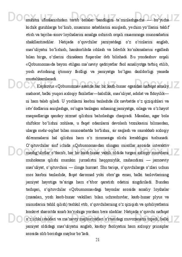muhitni   ifloslanishidan   tortib   bolalar   bandligini   ta’minlashgacha   —   bo‘yicha
kichik guruhlarga bo‘linib, muammo sabablarini aniqlash, yechim yo‘llarini taklif
etish va tajriba-sinov loyihalarini amalga oshirish orqali muammoga munosabatini
shakllantiradilar.   Natijada   o‘quvchilar   jamiyatdagi   o‘z   o‘rinlarini   anglab,
mas’uliyatni   bo‘lishish,   hamkorlikda   ishlash   va   liderlik   ko‘nikmalarini   egallash
bilan   birga,   o‘zlarini   chinakam   fuqarolar   deb   bilishadi.   Bu   yondashuv   orqali
«Qobusnoma»da bayon etilgan ma’naviy qadriyatlar  faol  amaliyotga tatbiq etilib,
yosh   avlodning   ijtimoiy   faolligi   va   jamiyatga   bo‘lgan   daxldorligi   yanada
mustahkamlanadi.
Kaykovus «Qobusnoma» asarida har bir kasb hunar egasidan nafaqat amaliy‐
mahorat, balki yuqori axloqiy fazilatlar—halollik, mas uliyat, adolat va fidoyilik—	
ʼ
ni  ham  talab qiladi. U yoshlarni  kasbni  tanlashda ilk navbatda  o‘z qiziqishlari  va
iste dodlarini aniqlashga, so‘ngra tanlagan sohaning jamiyatga, oilaga va o z hayot	
ʼ ʻ
maqsadlariga   qanday   xizmat   qilishini   baholashga   chaqiradi.   Masalan,   agar   bola
shifokor   bo lishni   xohlasa,   u   faqat   odamlarni   davolash   texnikasini   bilmasdan,	
ʻ
ularga  mehr oqibat  bilan munosabatda  bo lishni,  sir  saqlash  va murakkab axloqiy
‐ ʻ
dilemmalarni   hal   qilishni   ham   o z   zimmasiga   olishi   kerakligini   tushunadi.	
ʻ
O‘qituvchilar   sinf   ichida   «Qobusnoma»dan   olingan   misollar   asosida   interaktiv
mashg ulotlar   o‘tkazib,  har  bir  kasb hunar   vakili  oldida  turgan  axloqiy sinovlarni	
ʻ	‐
muhokama   qilishi   mumkin:   jurnalistni   haqqoniylik,   muhandisni   —   jamoaviy
mas uliyat, o‘qituvchini — ilmga hurmat. Shu tariqa, o‘quvchilarga o‘zlari uchun	
ʼ
mos   kasbni   tanlashda,   faqat   daromad   yoki   obro‘ga   emas,   balki   tanlovlarining
jamiyat   hayotiga   ta siriga   ham   e tibor   qaratish   odatini   singdiriladi.   Bundan	
ʼ ʼ
tashqari,   o‘qituvchilar   «Qobusnoma»dagi   bayonlar   asosida   amaliy   loyihalar
(masalan,   yosh   kasb hunar   vakillari   bilan   uchrashuvlar,   kasb hunar   plyus   va
‐ ‐
minuslarini tahlil qilish) tashkil etib, o‘quvchilarning o‘z qiziqish va qobiliyatlarini
konkret sharoitda sinab ko rishiga yordam bera oladilar. Natijada o‘quvchi nafaqat	
ʻ
o z ichki istaklari va ma naviy majburiyatlari o‘rtasidagi muvozanatni topadi, balki	
ʻ ʼ
jamiyat   oldidagi   mas uliyatni   anglab,   kasbiy   faoliyatini   ham   axloqiy   prinsiplar	
ʼ
asosida olib borishga majbur bo ladi.	
ʻ
21 