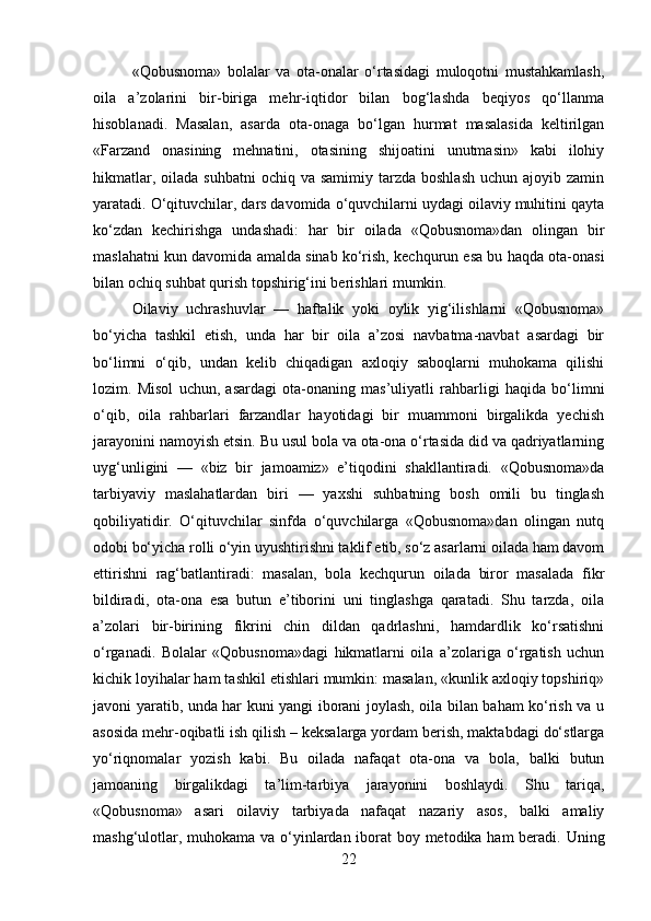 «Qobusnoma»   bolalar   va   ota-onalar   o‘rtasidagi   muloqotni   mustahkamlash,
oila   a’zolarini   bir-biriga   mehr-iqtidor   bilan   bog‘lashda   beqiyos   qo‘llanma
hisoblanadi.   Masalan,   asarda   ota-onaga   bo‘lgan   hurmat   masalasida   keltirilgan
«Farzand   onasining   mehnatini,   otasining   shijoatini   unutmasin»   kabi   ilohiy
hikmatlar,  oilada  suhbatni   ochiq va  samimiy  tarzda  boshlash   uchun ajoyib  zamin
yaratadi. O‘qituvchilar, dars davomida o‘quvchilarni uydagi oilaviy muhitini qayta
ko‘zdan   kechirishga   undashadi:   har   bir   oilada   «Qobusnoma»dan   olingan   bir
maslahatni kun davomida amalda sinab ko‘rish, kechqurun esa bu haqda ota-onasi
bilan ochiq suhbat qurish topshirig‘ini berishlari mumkin.
Oilaviy   uchrashuvlar   —   haftalik   yoki   oylik   yig‘ilishlarni   «Qobusnoma»
bo‘yicha   tashkil   etish,   unda   har   bir   oila   a’zosi   navbatma-navbat   asardagi   bir
bo‘limni   o‘qib,   undan   kelib   chiqadigan   axloqiy   saboqlarni   muhokama   qilishi
lozim.   Misol   uchun,   asardagi   ota-onaning   mas’uliyatli   rahbarligi   haqida   bo‘limni
o‘qib,   oila   rahbarlari   farzandlar   hayotidagi   bir   muammoni   birgalikda   yechish
jarayonini namoyish etsin. Bu usul bola va ota-ona o‘rtasida did va qadriyatlarning
uyg‘unligini   —   «biz   bir   jamoamiz»   e’tiqodini   shakllantiradi.   «Qobusnoma»da
tarbiyaviy   maslahatlardan   biri   —   yaxshi   suhbatning   bosh   omili   bu   tinglash
qobiliyatidir.   O‘qituvchilar   sinfda   o‘quvchilarga   «Qobusnoma»dan   olingan   nutq
odobi bo‘yicha rolli o‘yin uyushtirishni taklif etib, so‘z asarlarni oilada ham davom
ettirishni   rag‘batlantiradi:   masalan,   bola   kechqurun   oilada   biror   masalada   fikr
bildiradi,   ota-ona   esa   butun   e’tiborini   uni   tinglashga   qaratadi.   Shu   tarzda,   oila
a’zolari   bir-birining   fikrini   chin   dildan   qadrlashni,   hamdardlik   ko‘rsatishni
o‘rganadi.   Bolalar   «Qobusnoma»dagi   hikmatlarni   oila   a’zolariga   o‘rgatish   uchun
kichik loyihalar ham tashkil etishlari mumkin: masalan, «kunlik axloqiy topshiriq»
javoni yaratib, unda har kuni yangi iborani joylash, oila bilan baham ko‘rish va u
asosida mehr-oqibatli ish qilish – keksalarga yordam berish, maktabdagi do‘stlarga
yo‘riqnomalar   yozish   kabi.   Bu   oilada   nafaqat   ota-ona   va   bola,   balki   butun
jamoaning   birgalikdagi   ta’lim-tarbiya   jarayonini   boshlaydi.   Shu   tariqa,
«Qobusnoma»   asari   oilaviy   tarbiyada   nafaqat   nazariy   asos,   balki   amaliy
mashg‘ulotlar, muhokama va o‘yinlardan iborat boy metodika ham beradi. Uning
22 