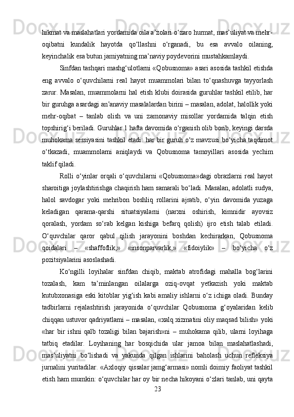hikmat va maslahatlari yordamida oila a’zolari o‘zaro hurmat, mas’uliyat va mehr-
oqibatni   kundalik   hayotda   qo‘llashni   o‘rganadi,   bu   esa   avvalo   oilaning,
keyinchalik esa butun jamiyatning ma’naviy poydevorini mustahkamlaydi.
Sinfdan tashqari mashg‘ulotlarni «Qobusnoma» asari asosida tashkil etishda
eng   avvalo   o‘quvchilarni   real   hayot   muammolari   bilan   to‘qnashuvga   tayyorlash
zarur. Masalan,  muammolarni hal etish klubi doirasida guruhlar tashkil  etilib, har
bir guruhga asardagi an anaviy masalalardan birini – masalan, adolat, halollik yokiʼ
mehr-oqibat   –   tanlab   olish   va   uni   zamonaviy   misollar   yordamida   talqin   etish
topshirig‘i beriladi. Guruhlar 1 hafta davomida o‘rganish olib borib, keyingi darsda
muhokama sessiyasini  tashkil etadi: har bir guruh o‘z mavzusi  bo‘yicha taqdimot
o‘tkazadi,   muammolarni   aniqlaydi   va   Qobusnoma   tamoyillari   asosida   yechim
taklif qiladi.
Rolli   o‘yinlar   orqali   o‘quvchilarni   «Qobusnoma»dagi   obrazlarni   real   hayot
sharoitiga joylashtirishga chaqirish ham samarali bo‘ladi. Masalan, adolatli sudya,
halol   savdogar   yoki   mehribon   boshliq   rollarini   ajratib,   o‘yin   davomida   yuzaga
keladigan   qarama-qarshi   situatsiyalarni   (narxni   oshirish,   kimnidir   ayovsiz
qoralash,   yordam   so‘rab   kelgan   kishiga   befarq   qolish)   ijro   etish   talab   etiladi.
O‘quvchilar   qaror   qabul   qilish   jarayonini   boshdan   kechirarkan,   Qobusnoma
qoidalari   –   «shaffoflik,»   «insonparvarlik,»   «fidoiylik»   –   bo‘yicha   o‘z
pozitsiyalarini asoslashadi.
Ko‘ngilli   loyihalar   sinfdan   chiqib,   maktab   atrofidagi   mahalla   bog‘larini
tozalash,   kam   ta’minlangan   oilalarga   oziq-ovqat   yetkazish   yoki   maktab
kutubxonasiga  eski  kitoblar  yig‘ish  kabi  amaliy  ishlarni  o‘z ichiga  oladi.  Bunday
tadbirlarni   rejalashtirish   jarayonida   o‘quvchilar   Qobusnoma   g‘oyalaridan   kelib
chiqqan ustuvor qadriyatlarni – masalan, «xalq xizmatini oliy maqsad bilish» yoki
«har   bir   ishni   qalb   tozaligi   bilan   bajarish»ni   –   muhokama   qilib,   ularni   loyihaga
tatbiq   etadilar.   Loyihaning   har   bosqichida   ular   jamoa   bilan   maslahatlashadi,
mas’uliyatni   bo‘lishadi   va   yakunda   qilgan   ishlarini   baholash   uchun   refleksiya
jurnalini yuritadilar. «Axloqiy qissalar jamg‘armasi» nomli doimiy faoliyat tashkil
etish ham mumkin: o‘quvchilar har oy bir necha hikoyani o‘zlari tanlab, uni qayta
23 