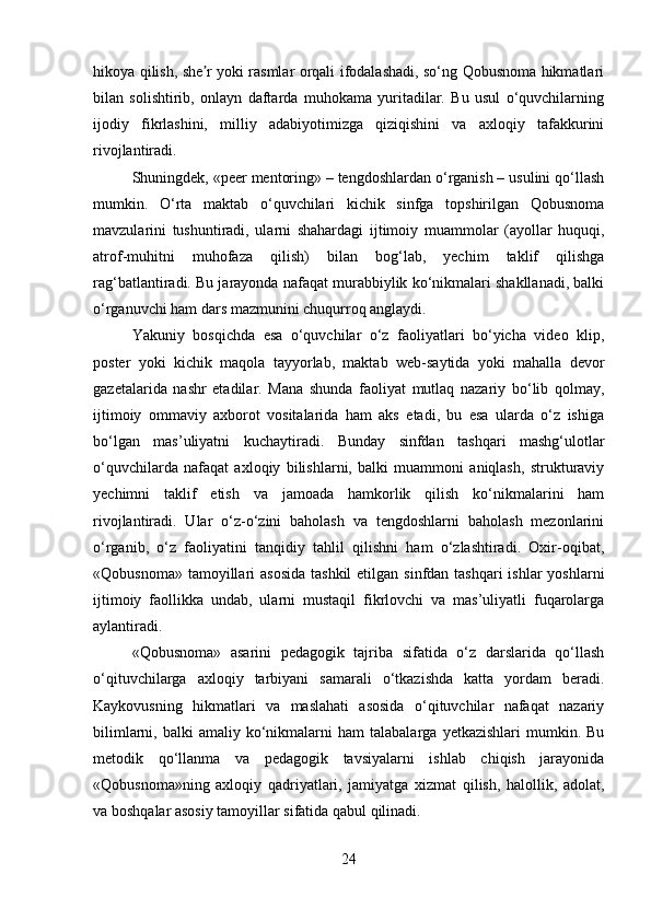 hikoya qilish, she r yoki rasmlar orqali ifodalashadi, so‘ng Qobusnoma hikmatlariʼ
bilan   solishtirib,   onlayn   daftarda   muhokama   yuritadilar.   Bu   usul   o‘quvchilarning
ijodiy   fikrlashini,   milliy   adabiyotimizga   qiziqishini   va   axloqiy   tafakkurini
rivojlantiradi.
Shuningdek, «peer mentoring» – tengdoshlardan o‘rganish – usulini qo‘llash
mumkin.   O‘rta   maktab   o‘quvchilari   kichik   sinfga   topshirilgan   Qobusnoma
mavzularini   tushuntiradi,   ularni   shahardagi   ijtimoiy   muammolar   (ayollar   huquqi,
atrof-muhitni   muhofaza   qilish)   bilan   bog‘lab,   yechim   taklif   qilishga
rag‘batlantiradi. Bu jarayonda nafaqat murabbiylik ko‘nikmalari shakllanadi, balki
o‘rganuvchi ham dars mazmunini chuqurroq anglaydi.
Yakuniy   bosqichda   esa   o‘quvchilar   o‘z   faoliyatlari   bo‘yicha   video   klip,
poster   yoki   kichik   maqola   tayyorlab,   maktab   web-saytida   yoki   mahalla   devor
gazetalarida   nashr   etadilar.   Mana   shunda   faoliyat   mutlaq   nazariy   bo‘lib   qolmay,
ijtimoiy   ommaviy   axborot   vositalarida   ham   aks   etadi,   bu   esa   ularda   o‘z   ishiga
bo‘lgan   mas’uliyatni   kuchaytiradi.   Bunday   sinfdan   tashqari   mashg‘ulotlar
o‘quvchilarda   nafaqat   axloqiy   bilishlarni,   balki   muammoni   aniqlash,   strukturaviy
yechimni   taklif   etish   va   jamoada   hamkorlik   qilish   ko‘nikmalarini   ham
rivojlantiradi.   Ular   o‘z-o‘zini   baholash   va   tengdoshlarni   baholash   mezonlarini
o‘rganib,   o‘z   faoliyatini   tanqidiy   tahlil   qilishni   ham   o‘zlashtiradi.   Oxir-oqibat,
«Qobusnoma» tamoyillari  asosida  tashkil  etilgan  sinfdan tashqari  ishlar  yoshlarni
ijtimoiy   faollikka   undab,   ularni   mustaqil   fikrlovchi   va   mas’uliyatli   fuqarolarga
aylantiradi.
«Qobusnoma»   asarini   pedagogik   tajriba   sifatida   o‘z   darslarida   qo‘llash
o‘qituvchilarga   axloqiy   tarbiyani   samarali   o‘tkazishda   katta   yordam   beradi.
Kaykovusning   hikmatlari   va   maslahati   asosida   o‘qituvchilar   nafaqat   nazariy
bilimlarni,  balki  amaliy  ko‘nikmalarni  ham  talabalarga   yetkazishlari   mumkin.  Bu
metodik   qo‘llanma   va   pedagogik   tavsiyalarni   ishlab   chiqish   jarayonida
«Qobusnoma»ning   axloqiy   qadriyatlari,   jamiyatga   xizmat   qilish,   halollik,   adolat,
va boshqalar asosiy tamoyillar sifatida qabul qilinadi.
24 