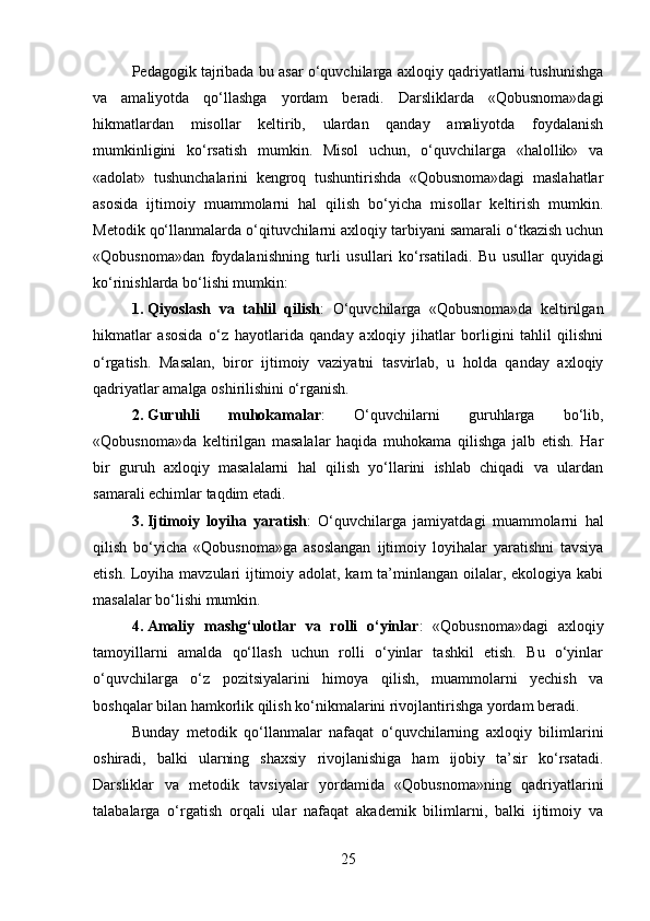 Pedagogik tajribada bu asar o‘quvchilarga axloqiy qadriyatlarni tushunishga
va   amaliyotda   qo‘llashga   yordam   beradi.   Darsliklarda   «Qobusnoma»dagi
hikmatlardan   misollar   keltirib,   ulardan   qanday   amaliyotda   foydalanish
mumkinligini   ko‘rsatish   mumkin.   Misol   uchun,   o‘quvchilarga   «halollik»   va
«adolat»   tushunchalarini   kengroq   tushuntirishda   «Qobusnoma»dagi   maslahatlar
asosida   ijtimoiy   muammolarni   hal   qilish   bo‘yicha   misollar   keltirish   mumkin.
Metodik qo‘llanmalarda o‘qituvchilarni axloqiy tarbiyani samarali o‘tkazish uchun
«Qobusnoma»dan   foydalanishning   turli   usullari   ko‘rsatiladi.   Bu   usullar   quyidagi
ko‘rinishlarda bo‘lishi mumkin:
1. Qiyoslash   va   tahlil   qilish :   O‘quvchilarga   «Qobusnoma»da   keltirilgan
hikmatlar   asosida   o‘z   hayotlarida   qanday   axloqiy   jihatlar   borligini   tahlil   qilishni
o‘rgatish.   Masalan,   biror   ijtimoiy   vaziyatni   tasvirlab,   u   holda   qanday   axloqiy
qadriyatlar amalga oshirilishini o‘rganish.
2. Guruhli   muhokamalar :   O‘quvchilarni   guruhlarga   bo‘lib,
«Qobusnoma»da   keltirilgan   masalalar   haqida   muhokama   qilishga   jalb   etish.   Har
bir   guruh   axloqiy   masalalarni   hal   qilish   yo‘llarini   ishlab   chiqadi   va   ulardan
samarali echimlar taqdim etadi.
3. Ijtimoiy   loyiha   yaratish :   O‘quvchilarga   jamiyatdagi   muammolarni   hal
qilish   bo‘yicha   «Qobusnoma»ga   asoslangan   ijtimoiy   loyihalar   yaratishni   tavsiya
etish. Loyiha mavzulari ijtimoiy adolat, kam  ta’minlangan oilalar, ekologiya kabi
masalalar bo‘lishi mumkin.
4. Amaliy   mashg‘ulotlar   va   rolli   o‘yinlar :   «Qobusnoma»dagi   axloqiy
tamoyillarni   amalda   qo‘llash   uchun   rolli   o‘yinlar   tashkil   etish.   Bu   o‘yinlar
o‘quvchilarga   o‘z   pozitsiyalarini   himoya   qilish,   muammolarni   yechish   va
boshqalar bilan hamkorlik qilish ko‘nikmalarini rivojlantirishga yordam beradi.
Bunday   metodik   qo‘llanmalar   nafaqat   o‘quvchilarning   axloqiy   bilimlarini
oshiradi,   balki   ularning   shaxsiy   rivojlanishiga   ham   ijobiy   ta’sir   ko‘rsatadi.
Darsliklar   va   metodik   tavsiyalar   yordamida   «Qobusnoma»ning   qadriyatlarini
talabalarga   o‘rgatish   orqali   ular   nafaqat   akademik   bilimlarni,   balki   ijtimoiy   va
25 