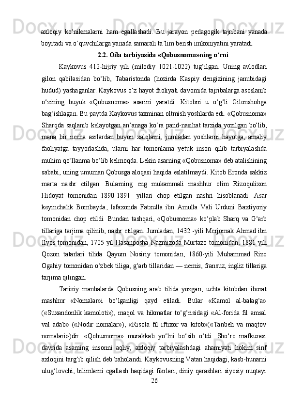 axloqiy   ko‘nikmalarni   ham   egallashadi.   Bu   jarayon   pedagogik   tajribani   yanada
boyitadi va o‘quvchilarga yanada samarali ta’lim berish imkoniyatini yaratadi.
2.2.   Oila tarbiyasida «Qobusnoma»ning o rniʻ
Kaykovus   412-hijriy   yili   (milodiy   1021-1022)   tug‘ilgan.   Uning   avlodlari
gilon   qabilasidan   bo‘lib,   Tabaristonda   (hozirda   Kaspiy   dengizining   janubidagi
hudud) yashaganlar. Kaykovus o‘z hayot faoliyati davomida tajribalarga asoslanib
o‘zining   buyuk   «Qobusnoma»   asarini   yaratdi.   Kitobni   u   o‘g‘li   Gilonshohga
bag‘ishlagan. Bu paytda Kaykovus taxminan oltmish yoshlarda edi. «Qobusnoma»
Sharqda saqlanib kelayotgan an’anaga ko‘ra pand-nasihat tarzida yozilgan bo‘lib,
mana   bir   necha   asrlardan   buyon   xalqlarni,   jumladan   yoshlarni   hayotga,   amaliy
faoliyatga   tayyorlashda,   ularni   har   tomonlama   yetuk   inson   qilib   tarbiyalashda
muhim qo‘llanma bo‘lib kelmoqda. Lekin asarning «Qobusnoma» deb atalishining
sababi, uning umuman Qobusga aloqasi haqida eslatilmaydi. Kitob Eronda sakkiz
marta   nashr   etilgan.   Bularning   eng   mukammali   mashhur   olim   Rizoqulixon
Hidoyat   tomonidan   1890-1891   -yillari   chop   etilgan   nashri   hisoblanadi.   Asar
keyinchalik   Bombayda,   Isfaxonda   Fatxulla   ibn   Amulla   Vali   Urduni   Baxtiyoriy
tomonidan   chop   etildi.   Bundan   tashqari,   «Qobusnoma»   ko‘plab   Sharq   va   G‘arb
tillariga tarjima qilinib, nashr etilgan. Jumladan, 1432 -yili Merjomak Ahmad ibn
Ilyos tomonidan, 1705-yil Hasanposha Nazmizoda Murtazo tomonidan, 1881-yili
Qozon   tatarlari   tilida   Qayum   Nosiriy   tomonidan,   1860-yili   Muhammad   Rizo
Ogahiy tomonidan o‘zbek tiliga, g‘arb tillaridan — nemis, fransuz, ingliz tillariga
tarjima qilingan.
Tarixiy   manbalarda   Qobusning   arab   tilida   yozgan,   uchta   kitobdan   iborat
mashhur   «Nomalar»i   bo‘lganligi   qayd   etiladi.   Bular   «Kamol   al-balag‘a»
(«Suxandonlik   kamoloti»),   maqol   va   hikmatlar   to‘g‘risidagi   «Al-forida   fil   amsal
val   adab»   («Nodir   nomalar»),   «Risola   fil   iftixor   va   kitob»(«Tanbeh   va   maqtov
nomalari»)dir.   «Qobusnoma»   murakkab   yo‘lni   bo‘sib   o‘tdi.   Sho‘ro   mafkurasi
davrida   asarning   insonni   aqliy,   axloqiy   tarbiyalashdagi   ahamiyati   hokim   sinf
axloqini targ‘ib qilish deb baholandi. Kaykovusning Vatan haqidagi, kasb-hunarni
ulug‘lovchi, bilimlarni  egallash haqidagi  fikrlari, diniy qarashlari  siyosiy  nuqtayi
26 