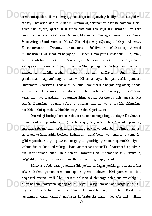 nazardan qoralanadi. Asarning qiymati faqat uning adabiy-badiiy, til xususiyati va
tarixiy   jihatlarida   deb   ta’kidlandi.   Ammo   «Qobusnoma»   asariga   davr   va   shart-
sharoitlar,   siyosiy   qarashlar   ta’sirida   qay   darajada   soya   tashlanmasin,   bu   asar
mashhur hind asari «Kalila va Dimna», Nizomul-mulkning «Siyosatnoma», Nosir
Hisravning   «Saodatnoma»,   Yusuf   Xos   Hojibning   «Qutadg‘u   bilig»,   Mahmud
Koshg‘ariyning   «Devonu   lug‘atit-turk»,   Sa’diyning   «Guliston»,   Ahmad
Yugnakiyning   «Hibbat   ul-haqoyiq»,   Alisher   Navoiyning   «Mahbub   ul-qulub»,
Voiz   Koshifiyning   «Axloqi   Muhsiniy»,   Davoniyning   «Axloqi   Jaloliy»   kabi
axloqiy-ta’limiy asarlari bilan bir qatorda Sharq pedagogik fikr taraqqiyotida inson
kamolotini   shakllantirishda   muhim   o‘rinni   egallaydi.   Unda   Sharq
pandnomalaridagi   an’anaga   binoan   va   XI   asrda   paydo   bo‘lgan   yoshlar   jamoasi
juvonmardlik tarbiyasi  ifodalandi. Muallif juvonmardlik haqida eng oxirgi bobda
so‘z yuritadi. U odamlarning xislatlarini uch xilga bo‘ladi: biri aql, biri rostlik va
yana   biri   juvonmardlikdir.   Juvonmardlikni   asosini   Kaykovus   uch   narsada   deb
biladi.   Birinchisi,   aytgan   so‘zning   ustidan   chiqish,   ya’ni   rostlik;   ikkinchisi
rostlikka xilof qilmak; uchinchisi, xayrili ishni ilgari tutish.
Insondagi boshqa barcha xislatlar shu uch narsaga bog‘liq, deydi Kaykovus.
Juvonmardlikning   ustunlarini   (ruknlari)   quyidagilarda   deb   ko‘rsatadi:   jasurlik,
mardlik, sabr-matonat, va’daga vafo qilmoq, pokdil va pokzabon bo‘lmoq; asirlar-
ga   ziyon   yetkazmaslik,   bechora   kishilarga   madad   berib,   yomonlarning   yomonli-
g‘idan   yaxshilarni   yiroq   tutish,   rostgo‘ylik,   yaxshiga   yomonlik   qilmaslik,   ziyon-
zahmatdan saqlash, odamlarga ziyon-zahmat yetkazmaslik. Juvonmard sipoxiylar
esa   sabr-bardosh   bilan   ish   tutishlari,   kamtarlik   va   mehmondo‘stlik,   saxiylik,
to‘g‘rilik, pok kiyinish, yaxshi qurollanishi zarurligini qayd etadi.
Mazkur  bobda  yana   juvonmardlik  yo‘lini  tanlagan   yoshlarga  uch  narsadan
o‘zini:   ko‘zni   yomon   nazardan,   qo‘lni   yomon   ishdan.   Tilni   yomon   so‘zdan
saqlashni   tavsiya   etadi.   Uch   narsani   do‘st   va   dushmanga   ochiq   tut:   uy   eshigini,
sufra boshini, hamyonning bog‘ichini, deydi. So‘ng hamma vaqt rostgo‘y bo‘lish.
xiyonat   qilmalik   ham   juvonmardlikning   ko‘rinishlaridan,   deb   biladi.   Kaykovus
juvonmardlikning   kamolot   nuqtasini   ko‘rsatuvchi   mezon   deb   o‘z   mol-mulkini
27 