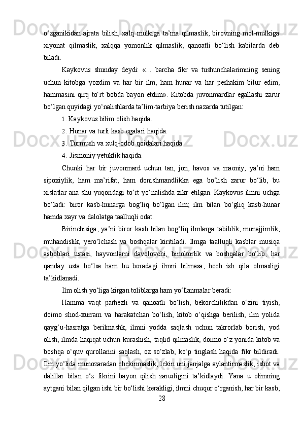 o‘zganikidan   ajrata   bilish,   xalq   mulkiga   ta’ma   qilmaslik,   birovning   mol-mulkiga
xiyonat   qilmaslik,   xalqqa   yomonlik   qilmaslik,   qanoatli   bo‘lish   kabilarda   deb
biladi.
Kaykovus   shunday   deydi:   «...   barcha   fikr   va   tushunchalarimning   sening
uchun   kitobga   yozdim   va   har   bir   ilm,   ham   hunar   va   har   peshakim   bilur   edim,
hammasini   qirq   to‘rt   bobda   bayon   etdim».   Kitobda   juvonmardlar   egallashi   zarur
bo‘lgan quyidagi yo‘nalishlarda ta’lim-tarbiya berish nazarda tutilgan:
1. Kaykovus bilim olish haqida.
2. Hunar va turli kasb egalari haqida.
3. Turmush va xulq-odob qoidalari haqida.
4. Jismoniy yetuklik haqida.
Chunki   har   bir   juvonmard   uchun   tan,   jon,   havos   va   maoniy,   ya’ni   ham
sipoxiylik,   ham   ma’rifat,   ham   donishmandlikka   ega   bo‘lish   zarur   bo‘lib,   bu
xislatlar ana shu yuqoridagi to‘rt  yo‘nalishda  zikr  etilgan. Kaykovus  ilmni  uchga
bo‘ladi:   biror   kasb-hunarga   bog‘liq   bo‘lgan   ilm;   ilm   bilan   bo‘gliq   kasb-hunar
hamda xayr va dalolatga taalluqli odat.
Birinchisiga,   ya’ni   biror   kasb   bilan   bog‘liq   ilmlarga   tabiblik,   munajjimlik,
muhandislik,   yero‘lchash   va   boshqalar   kiritiladi.   Ilmga   taalluqli   kasblar   musiqa
asboblari   ustasi,   hayvonlarni   davolovchi,   binokorlik   va   boshqalar   bo‘lib,   har
qanday   usta   bo‘lsa   ham   bu   boradagi   ilmni   bilmasa,   hech   ish   qila   olmasligi
ta’kidlanadi.
Ilm olish yo‘liga kirgan toliblarga ham yo‘llanmalar beradi:
Hamma   vaqt   parhezli   va   qanoatli   bo‘lish,   bekorchilikdan   o‘zini   tiyish,
doimo   shod-xurram   va   harakatchan   bo‘lish,   kitob   o‘qishga   berilish,   ilm   yolida
qayg‘u-hasratga   berilmashk,   ilmni   yodda   saqlash   uchun   takrorlab   borish,   yod
olish, ilmda haqiqat uchun kurashish, taqlid qilmaslik, doimo o‘z yonida kitob va
boshqa   o‘quv   qurollarini   saqlash,   oz   so‘zlab,   ko‘p   tinglash   haqida   fikr   bildiradi.
Ilm yo‘lida munozaradan chekinmaslik, lekin uni janjalga aylantirmaslik, isbot va
dalillar   bilan   o‘z   fikrini   bayon   qilish   zarurligini   ta’kidlaydi.   Yana   u   olimning
aytgani bilan qilgan ishi bir bo‘lishi kerakligi, ilmni chuqur o‘rganish, har bir kasb,
28 