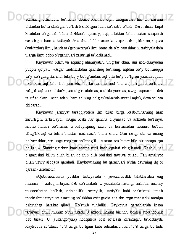 sohaning   bilimdoni   bo‘lishda   doimo   kamtar,   oqil,   xalqparvar,   har   bir   narsani
oldindan ko‘ra oladigan bo‘lish kerakligini ham ko‘rsatib o‘tadi. Zero, ilmni faqat
kitobdan   o‘rganish   bilan   cheklanib   qolmay,   aql,   tafakkur   bilan   hukm   chiqarish
zarurligini ham ta’kidlaydi. Ana shu talablar asosida u tijorat ilmi, tib ilmi, nujura
(yulduzlar) ilmi, handasa (geometriya) ilmi borasida o‘z qarashlarini tarbiyalashda
ularga ilmu odob o‘rgatishlari zarurligi ta’kidlanadi.
Kaykovus   bilim   va   aqlning   ahamiyatini   ulug‘lar   ekan,   uni   mol-dunyodan
yuqori   qo‘yadi:   «Agar   molsizlikdan   qashshoq   bo‘lsang,   aqldan   bo‘y   bo‘lmoqqa
sa’y ko‘rguzgilki, mol bila bo‘y bo‘lg‘andan, aql bila bo‘y bo‘lg‘on yaxshiroqdur,
nedinkim   aql   bila   faol   jam   etsa   bo‘lar,   ammo   mol   bila   aql   o‘rganib   bo‘lmas.
Bilg‘il, aql bir moldurki, uni o‘g‘ri ololmas, u o‘tda yonmas, suvga oqmas»— deb
ta’riflar ekan, inson adabi ham aqlning belgisi(«al-adab-suratil aql»), deya xulosa
chiqaradi.
Kaykovus   jarmiyat   taraqqiyotida   ilm   bilan   birga   kasb-hunarning   ham
zarurligini   ta’kidlaydi:   «Agar   kishi   har   qancha   oliynasab   va   aslzoda   bo‘lsayu,
ammo   hunari   bo‘lmasa,   u   xaloyiqning   izzat   va   hurmatidan   noumid   bo‘lur.
Ulug‘lik   aql   va   bilim   biladur,   nasl-nasab   bilan   emas.   Otni   senga   ota   va   onang
qo‘ymishlar, sen unga mag‘rur bo‘lmag‘il... Ammo sen hunar bila bir nomga ega
bo‘lg‘il».   Shuning   uchun   ham   asarda   turli   kasb   egalari   ulug‘lanadi.   Kasb-hunar
o‘rganishni   bilim   olish   bilan   qo‘shib   olib   borishni   tavsiya   etiladi.   Fan   amaliyot
bilan   uzviy   aloqada   qaraladi.   Kaykovusning   bu   qarashlari   o‘sha   davrning   ilg‘or
qarash- laridandir.
«Qobusnoma»da   yoshlar   tarbiyasida   -   juvonmardlik   talablaridan   eng
muhimi — axloq tarbiyasi deb ko‘rsatiladi. U yoshlarda insonga nisbatan insoniy
munosabatda   bo‘lish,   adolatlilik,   samiylik,   saxiylik   kabi   xislatlarni   tarkib
toptirishni istaydi va asarning bo‘shidan oxirigacha ana shu ezgu maqsadni amalga
oshirishga   harakat   qiladi.   Ko‘rtnib   turibdiki,   Kaykovus   qarashlarida   inson
tarbiyasi   omili   muhim   o‘rin   tutadi.   U   axloqlilikning   birinchi   belgisi   suxandonlik
deb   biladi.   U   (suxango‘ylik)   notiqlikda   rost   so‘zlash   kerakligini   ta’kidlaydi.
Kaykovus   so‘zlarni   to‘rt   xilga   bo‘lgani   kabi   odamlarni   ham   to‘rt   xilga   bo‘ladi.
29 