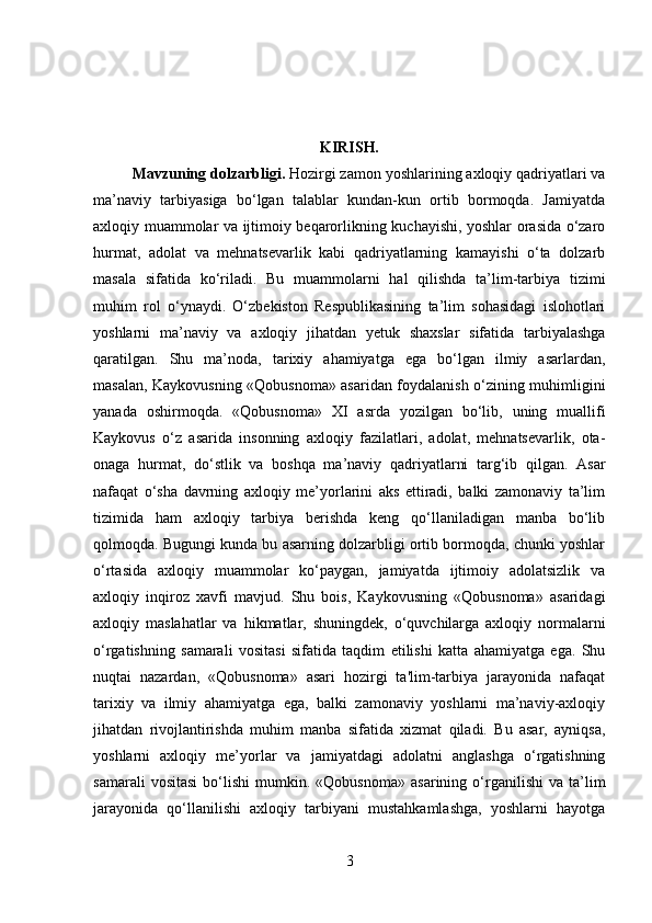 KIRISH.
Mavzuning dolzarbligi .  Hozirgi zamon yoshlarining axloqiy qadriyatlari va
ma’naviy   tarbiyasiga   bo‘lgan   talablar   kundan-kun   ortib   bormoqda.   Jamiyatda
axloqiy muammolar va ijtimoiy beqarorlikning kuchayishi, yoshlar orasida o‘zaro
hurmat,   adolat   va   mehnatsevarlik   kabi   qadriyatlarning   kamayishi   o‘ta   dolzarb
masala   sifatida   ko‘riladi.   Bu   muammolarni   hal   qilishda   ta’lim-tarbiya   tizimi
muhim   rol   o‘ynaydi.   O‘zbekiston   Respublikasining   ta’lim   sohasidagi   islohotlari
yoshlarni   ma’naviy   va   axloqiy   jihatdan   yetuk   shaxslar   sifatida   tarbiyalashga
qaratilgan.   Shu   ma’noda,   tarixiy   ahamiyatga   ega   bo‘lgan   ilmiy   asarlardan,
masalan, Kaykovusning «Qobusnoma» asaridan foydalanish o‘zining muhimligini
yanada   oshirmoqda.   «Qobusnoma»   XI   asrda   yozilgan   bo‘lib,   uning   muallifi
Kaykovus   o‘z   asarida   insonning   axloqiy   fazilatlari,   adolat,   mehnatsevarlik,   ota-
onaga   hurmat,   do‘stlik   va   boshqa   ma’naviy   qadriyatlarni   targ‘ib   qilgan.   Asar
nafaqat   o‘sha   davrning   axloqiy   me’yorlarini   aks   ettiradi,   balki   zamonaviy   ta’lim
tizimida   ham   axloqiy   tarbiya   berishda   keng   qo‘llaniladigan   manba   bo‘lib
qolmoqda. Bugungi kunda bu asarning dolzarbligi ortib bormoqda, chunki yoshlar
o‘rtasida   axloqiy   muammolar   ko‘paygan,   jamiyatda   ijtimoiy   adolatsizlik   va
axloqiy   inqiroz   xavfi   mavjud.   Shu   bois,   Kaykovusning   «Qobusnoma»   asaridagi
axloqiy   maslahatlar   va   hikmatlar,   shuningdek,   o‘quvchilarga   axloqiy   normalarni
o‘rgatishning   samarali   vositasi   sifatida   taqdim   etilishi   katta   ahamiyatga   ega.   Shu
nuqtai   nazardan,   «Qobusnoma»   asari   hozirgi   ta'lim-tarbiya   jarayonida   nafaqat
tarixiy   va   ilmiy   ahamiyatga   ega,   balki   zamonaviy   yoshlarni   ma’naviy-axloqiy
jihatdan   rivojlantirishda   muhim   manba   sifatida   xizmat   qiladi.   Bu   asar,   ayniqsa,
yoshlarni   axloqiy   me’yorlar   va   jamiyatdagi   adolatni   anglashga   o‘rgatishning
samarali   vositasi   bo‘lishi   mumkin.   «Qobusnoma»   asarining   o‘rganilishi   va  ta’lim
jarayonida   qo‘llanilishi   axloqiy   tarbiyani   mustahkamlashga,   yoshlarni   hayotga
3 