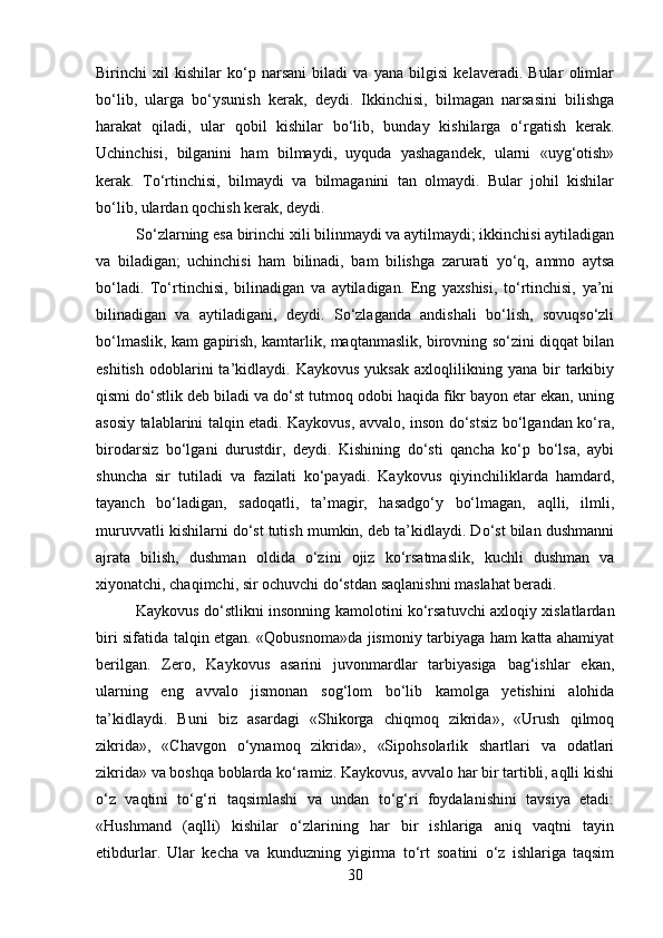 Birinchi   xil   kishilar   ko‘p   narsani   biladi   va   yana   bilgisi   kelaveradi.   Bular   olimlar
bo‘lib,   ularga   bo‘ysunish   kerak,   deydi.   Ikkinchisi,   bilmagan   narsasini   bilishga
harakat   qiladi,   ular   qobil   kishilar   bo‘lib,   bunday   kishilarga   o‘rgatish   kerak.
Uchinchisi,   bilganini   ham   bilmaydi,   uyquda   yashagandek,   ularni   «uyg‘otish»
kerak.   To‘rtinchisi,   bilmaydi   va   bilmaganini   tan   olmaydi.   Bular   johil   kishilar
bo‘lib, ulardan qochish kerak, deydi.
So‘zlarning esa birinchi xili bilinmaydi va aytilmaydi; ikkinchisi aytiladigan
va   biladigan;   uchinchisi   ham   bilinadi,   bam   bilishga   zarurati   yo‘q,   ammo   aytsa
bo‘ladi.   To‘rtinchisi,   bilinadigan   va   aytiladigan.   Eng   yaxshisi,   to‘rtinchisi,   ya’ni
bilinadigan   va   aytiladigani,   deydi.   So‘zlaganda   andishali   bo‘lish,   sovuqso‘zli
bo‘lmaslik, kam gapirish, kamtarlik, maqtanmaslik, birovning so‘zini diqqat bilan
eshitish   odoblarini   ta’kidlaydi.  Kaykovus   yuksak   axloqlilikning   yana   bir   tarkibiy
qismi do‘stlik deb biladi va do‘st tutmoq odobi haqida fikr bayon etar ekan, uning
asosiy talablarini talqin etadi. Kaykovus, avvalo, inson do‘stsiz bo‘lgandan ko‘ra,
birodarsiz   bo‘lgani   durustdir,   deydi.   Kishining   do‘sti   qancha   ko‘p   bo‘lsa,   aybi
shuncha   sir   tutiladi   va   fazilati   ko‘payadi.   Kaykovus   qiyinchiliklarda   hamdard,
tayanch   bo‘ladigan,   sadoqatli,   ta’magir,   hasadgo‘y   bo‘lmagan,   aqlli,   ilmli,
muruvvatli kishilarni do‘st tutish mumkin, deb ta’kidlaydi. Do‘st bilan dushmanni
ajrata   bilish,   dushman   oldida   o‘zini   ojiz   ko‘rsatmaslik,   kuchli   dushman   va
xiyonatchi, chaqimchi, sir ochuvchi do‘stdan saqlanishni maslahat beradi.
Kaykovus do‘stlikni insonning kamolotini ko‘rsatuvchi axloqiy xislatlardan
biri sifatida talqin etgan. «Qobusnoma»da jismoniy tarbiyaga ham katta ahamiyat
berilgan.   Zero,   Kaykovus   asarini   juvonmardlar   tarbiyasiga   bag‘ishlar   ekan,
ularning   eng   avvalo   jismonan   sog‘lom   bo‘lib   kamolga   yetishini   alohida
ta’kidlaydi.   Buni   biz   asardagi   «Shikorga   chiqmoq   zikrida»,   «Urush   qilmoq
zikrida»,   «Chavgon   o‘ynamoq   zikrida»,   «Sipohsolarlik   shartlari   va   odatlari
zikrida» va boshqa boblarda ko‘ramiz. Kaykovus, avvalo har bir tartibli, aqlli kishi
o‘z   vaqtini   to‘g‘ri   taqsimlashi   va   undan   to‘g‘ri   foydalanishini   tavsiya   etadi:
«Hushmand   (aqlli)   kishilar   o‘zlarining   har   bir   ishlariga   aniq   vaqtni   tayin
etibdurlar.   Ular   kecha   va   kunduzning   yigirma   to‘rt   soatini   o‘z   ishlariga   taqsim
30 