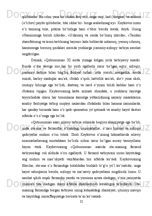 qilibdurlar. Bir ishni yana bir ishdan farq etib, unga vaqt, had (chegara) va andoza
(o‘lchov) paydo qilibdurlar, toki ishlar bir- biriga aralashmag‘ay». Kaykovus inson
o‘z   tanining   toza,   pokiza   bo‘lishiga   ham   e’tibor   berishi   kerak,   deydi.   Uning
«Hammomga   borish   zikrida»,   «Uxlamoq   va   osuda   bo‘lmoq   zikrida»,   «Tamkin
sharofatining va taom tartibining bayoni» kabi boblarida uxlamoq, yemoq-ichmoq,
hammomga bormoq qoidalari asosida yoshlarga jismoniy-axloqiy tarbiya asoslari
singdirilgan.
Demak,   «Qobusnoma»   XI   asrda   yuzaga   kelgan   yirik   tarbiyaviy   asardir.
Bunda   o‘sha   davrga   xos   har   bir   yosh   egallashi   zarur   bo‘lgan   aqliy,   axloqiy,
jismoniy   tarbiya   bilan   bog‘liq   faoliyat   turlari:   otda   yurish,   merganlik,   suvda
suzish,   harbiy   mashqlar   san’ati,   ifodali   o‘qish,   hattotlik   san’ati,   she’r   yoza   olish,
musiqiy   bilimga   ega   bo‘lish,   shatranj   va   nard   o‘yinini   bilish   kabilar   ham   o‘z
ifodasini   topgan.   Kaykovusning   katta   xizmati   shundaki,   u   yoshlarni   hayotga
tayyorlashda   ularni   har   tomonlama   kamolga   yetkazishning   nazariy   masalalarini
amaliy   faoliyatga   tatbiqi   nuqtayi   nazaridan   ifodalashi   bilan   hamma   zamonlarda,
har qanday tuzumda ham o‘z qadr-qimmatini yo‘qotmadi va amaliy hayot dasturi
sifatida o‘z o‘rniga ega bo‘ldi.
«Qobusnoma» asari oilaviy tarbiya sohasida beqiyos ahamiyatga ega bo‘lib,
unda   ota-ona   va   farzandlar   o‘rtasidagi   munosabatlar,   o‘zaro   hurmat   va   axloqiy
qadriyatlar   muhim   o‘rin   tutadi.   Shoh   Kaykovus   o‘zining   hikmatlarida   oilaviy
munosabatlarning   mustahkam   bo‘lishi   uchun   zarur   bo‘lgan   asosiy   tamoyillarni
bayon   etadi.   Kaykovusning   «Qobusnoma»   asarida   ota-onaning   farzand
tarbiyasidagi   roli   alohida   o‘rin   egallaydi.   U   farzand   tarbiyasini   inson   hayotidagi
eng   muhim   va   mas’uliyatli   vazifalardan   biri   sifatida   ko‘radi.   Kaykovusning
fikricha,   ota-ona   o‘z   farzandiga   bolalikdan   boshlab   to‘g‘ri   yo‘l   ko‘rsatishi,   unga
hayot   saboqlarini   berishi,   axloqiy   va   ma’naviy   qadriyatlarni   singdirishi   lozim.   U
nasihat qilish orqali farzandni yaxshi va yomonni ajrata oladigan, o‘zini jamiyatda
munosib   tuta   oladigan   shaxs   sifatida   shakllantirish   kerakligini   ta’kidlaydi.   Ota-
onaning farzandga bergan tarbiyasi  uning kelajakdagi shaxsiyati, ijtimoiy mavqei
va hayotdagi muvaffaqiyatiga bevosita ta’sir ko‘rsatadi.
31 
