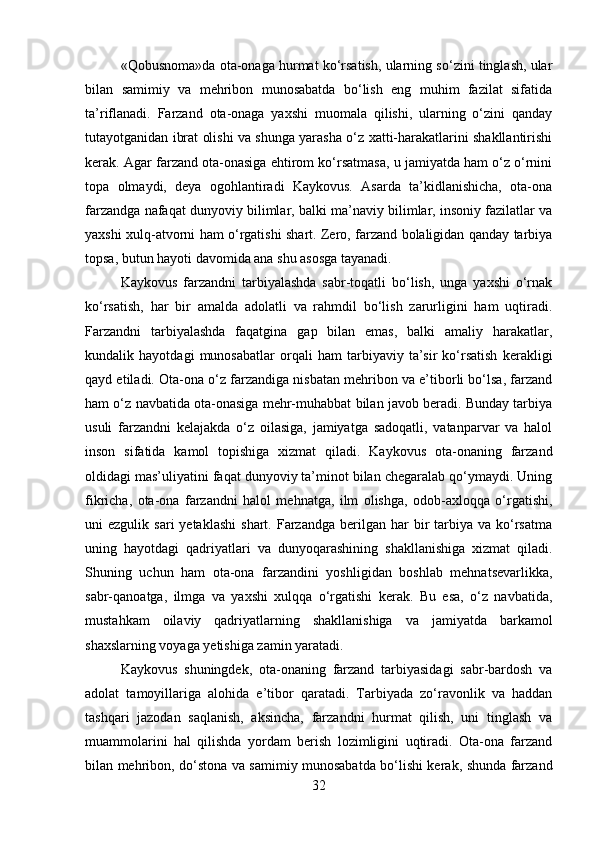 «Qobusnoma»da ota-onaga hurmat ko‘rsatish, ularning so‘zini tinglash, ular
bilan   samimiy   va   mehribon   munosabatda   bo‘lish   eng   muhim   fazilat   sifatida
ta’riflanadi.   Farzand   ota-onaga   yaxshi   muomala   qilishi,   ularning   o‘zini   qanday
tutayotganidan ibrat olishi va shunga yarasha o‘z xatti-harakatlarini shakllantirishi
kerak. Agar farzand ota-onasiga ehtirom ko‘rsatmasa, u jamiyatda ham o‘z o‘rnini
topa   olmaydi,   deya   ogohlantiradi   Kaykovus.   Asarda   ta’kidlanishicha,   ota-ona
farzandga nafaqat dunyoviy bilimlar, balki ma’naviy bilimlar, insoniy fazilatlar va
yaxshi xulq-atvorni ham o‘rgatishi shart. Zero, farzand bolaligidan qanday tarbiya
topsa, butun hayoti davomida ana shu asosga tayanadi.
Kaykovus   farzandni   tarbiyalashda   sabr-toqatli   bo‘lish,   unga   yaxshi   o‘rnak
ko‘rsatish,   har   bir   amalda   adolatli   va   rahmdil   bo‘lish   zarurligini   ham   uqtiradi.
Farzandni   tarbiyalashda   faqatgina   gap   bilan   emas,   balki   amaliy   harakatlar,
kundalik   hayotdagi   munosabatlar   orqali   ham   tarbiyaviy   ta’sir   ko‘rsatish   kerakligi
qayd etiladi. Ota-ona o‘z farzandiga nisbatan mehribon va e’tiborli bo‘lsa, farzand
ham o‘z navbatida ota-onasiga mehr-muhabbat bilan javob beradi. Bunday tarbiya
usuli   farzandni   kelajakda   o‘z   oilasiga,   jamiyatga   sadoqatli,   vatanparvar   va   halol
inson   sifatida   kamol   topishiga   xizmat   qiladi.   Kaykovus   ota-onaning   farzand
oldidagi mas’uliyatini faqat dunyoviy ta’minot bilan chegaralab qo‘ymaydi. Uning
fikricha,   ota-ona   farzandni   halol   mehnatga,   ilm   olishga,   odob-axloqqa   o‘rgatishi,
uni   ezgulik  sari  yetaklashi   shart.  Farzandga  berilgan  har   bir  tarbiya  va  ko‘rsatma
uning   hayotdagi   qadriyatlari   va   dunyoqarashining   shakllanishiga   xizmat   qiladi.
Shuning   uchun   ham   ota-ona   farzandini   yoshligidan   boshlab   mehnatsevarlikka,
sabr-qanoatga,   ilmga   va   yaxshi   xulqqa   o‘rgatishi   kerak.   Bu   esa,   o‘z   navbatida,
mustahkam   oilaviy   qadriyatlarning   shakllanishiga   va   jamiyatda   barkamol
shaxslarning voyaga yetishiga zamin yaratadi.
Kaykovus   shuningdek,   ota-onaning   farzand   tarbiyasidagi   sabr-bardosh   va
adolat   tamoyillariga   alohida   e’tibor   qaratadi.   Tarbiyada   zo‘ravonlik   va   haddan
tashqari   jazodan   saqlanish,   aksincha,   farzandni   hurmat   qilish,   uni   tinglash   va
muammolarini   hal   qilishda   yordam   berish   lozimligini   uqtiradi.   Ota-ona   farzand
bilan mehribon, do‘stona va samimiy munosabatda bo‘lishi kerak, shunda farzand
32 