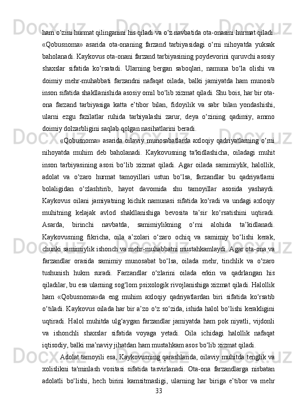 ham o‘zini hurmat qilinganini his qiladi va o‘z navbatida ota-onasini hurmat qiladi.
«Qobusnoma»   asarida   ota-onaning   farzand   tarbiyasidagi   o‘rni   nihoyatda   yuksak
baholanadi. Kaykovus ota-onani farzand tarbiyasining poydevorini quruvchi asosiy
shaxslar   sifatida   ko‘rsatadi.   Ularning   bergan   saboqlari,   namuna   bo‘la   olishi   va
doimiy   mehr-muhabbati   farzandni   nafaqat   oilada,   balki   jamiyatda   ham   munosib
inson sifatida shakllanishida asosiy omil bo‘lib xizmat qiladi. Shu bois, har bir ota-
ona   farzand   tarbiyasiga   katta   e’tibor   bilan,   fidoyilik   va   sabr   bilan   yondashishi,
ularni   ezgu   fazilatlar   ruhida   tarbiyalashi   zarur,   deya   o‘zining   qadimiy,   ammo
doimiy dolzarbligini saqlab qolgan nasihatlarini beradi.
«Qobusnoma» asarida oilaviy munosabatlarda axloqiy qadriyatlarning o‘rni
nihoyatda   muhim   deb   baholanadi.   Kaykovusning   ta'kidlashicha,   oiladagi   muhit
inson   tarbiyasining   asosi   bo‘lib   xizmat   qiladi.   Agar   oilada   samimiylik,   halollik,
adolat   va   o‘zaro   hurmat   tamoyillari   ustun   bo‘lsa,   farzandlar   bu   qadriyatlarni
bolaligidan   o‘zlashtirib,   hayot   davomida   shu   tamoyillar   asosida   yashaydi.
Kaykovus   oilani   jamiyatning   kichik   namunasi   sifatida   ko‘radi   va   undagi   axloqiy
muhitning   kelajak   avlod   shakllanishiga   bevosita   ta’sir   ko‘rsatishini   uqtiradi.
Asarda,   birinchi   navbatda,   samimiylikning   o‘rni   alohida   ta’kidlanadi.
Kaykovusning   fikricha,   oila   a’zolari   o‘zaro   ochiq   va   samimiy   bo‘lishi   kerak,
chunki samimiylik ishonch va mehr-muhabbatni mustahkamlaydi. Agar ota-ona va
farzandlar   orasida   samimiy   munosabat   bo‘lsa,   oilada   mehr,   tinchlik   va   o‘zaro
tushunish   hukm   suradi.   Farzandlar   o‘zlarini   oilada   erkin   va   qadrlangan   his
qiladilar, bu esa ularning sog‘lom psixologik rivojlanishiga xizmat qiladi. Halollik
ham   «Qobusnoma»da   eng   muhim   axloqiy   qadriyatlardan   biri   sifatida   ko‘rsatib
o‘tiladi. Kaykovus oilada har bir a’zo o‘z so‘zida, ishida halol bo‘lishi kerakligini
uqtiradi.   Halol   muhitda   ulg‘aygan   farzandlar   jamiyatda   ham   pok   niyatli,   vijdonli
va   ishonchli   shaxslar   sifatida   voyaga   yetadi.   Oila   ichidagi   halollik   nafaqat
iqtisodiy, balki ma’naviy jihatdan ham mustahkam asos bo‘lib xizmat qiladi.
Adolat tamoyili esa, Kaykovusning qarashlarida, oilaviy muhitda tenglik va
xolislikni   ta'minlash   vositasi   sifatida   tasvirlanadi.   Ota-ona   farzandlarga   nisbatan
adolatli   bo‘lishi,   hech   birini   kamsitmasligi,   ularning   har   biriga   e’tibor   va   mehr
33 