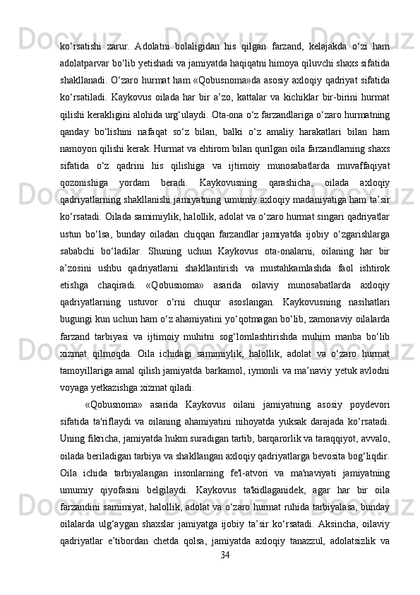ko‘rsatishi   zarur.   Adolatni   bolaligidan   his   qilgan   farzand,   kelajakda   o‘zi   ham
adolatparvar bo‘lib yetishadi va jamiyatda haqiqatni himoya qiluvchi shaxs sifatida
shakllanadi. O‘zaro hurmat ham  «Qobusnoma»da asosiy  axloqiy qadriyat sifatida
ko‘rsatiladi.   Kaykovus   oilada   har   bir   a’zo,   kattalar   va   kichiklar   bir-birini   hurmat
qilishi kerakligini alohida urg‘ulaydi. Ota-ona o‘z farzandlariga o‘zaro hurmatning
qanday   bo‘lishini   nafaqat   so‘z   bilan,   balki   o‘z   amaliy   harakatlari   bilan   ham
namoyon qilishi kerak. Hurmat va ehtirom bilan qurilgan oila farzandlarning shaxs
sifatida   o‘z   qadrini   his   qilishiga   va   ijtimoiy   munosabatlarda   muvaffaqiyat
qozonishiga   yordam   beradi.   Kaykovusning   qarashicha,   oilada   axloqiy
qadriyatlarning shakllanishi jamiyatning umumiy axloqiy madaniyatiga ham ta’sir
ko‘rsatadi. Oilada samimiylik, halollik, adolat va o‘zaro hurmat singari qadriyatlar
ustun   bo‘lsa,   bunday   oiladan   chiqqan   farzandlar   jamiyatda   ijobiy   o‘zgarishlarga
sababchi   bo‘ladilar.   Shuning   uchun   Kaykovus   ota-onalarni,   oilaning   har   bir
a’zosini   ushbu   qadriyatlarni   shakllantirish   va   mustahkamlashda   faol   ishtirok
etishga   chaqiradi.   «Qobusnoma»   asarida   oilaviy   munosabatlarda   axloqiy
qadriyatlarning   ustuvor   o‘rni   chuqur   asoslangan.   Kaykovusning   nasihatlari
bugungi kun uchun ham o‘z ahamiyatini yo‘qotmagan bo‘lib, zamonaviy oilalarda
farzand   tarbiyasi   va   ijtimoiy   muhitni   sog‘lomlashtirishda   muhim   manba   bo‘lib
xizmat   qilmoqda.   Oila   ichidagi   samimiylik,   halollik,   adolat   va   o‘zaro   hurmat
tamoyillariga amal qilish jamiyatda barkamol, iymonli va ma’naviy yetuk avlodni
voyaga yetkazishga xizmat qiladi.
«Qobusnoma»   asarida   Kaykovus   oilani   jamiyatning   asosiy   poydevori
sifatida   ta'riflaydi   va   oilaning   ahamiyatini   nihoyatda   yuksak   darajada   ko‘rsatadi.
Uning fikricha, jamiyatda hukm suradigan tartib, barqarorlik va taraqqiyot, avvalo,
oilada beriladigan tarbiya va shakllangan axloqiy qadriyatlarga bevosita bog‘liqdir.
Oila   ichida   tarbiyalangan   insonlarning   fe'l-atvori   va   ma'naviyati   jamiyatning
umumiy   qiyofasini   belgilaydi.   Kaykovus   ta'kidlaganidek,   agar   har   bir   oila
farzandini samimiyat, halollik, adolat va o‘zaro hurmat ruhida tarbiyalasa, bunday
oilalarda   ulg‘aygan   shaxslar   jamiyatga   ijobiy   ta’sir   ko‘rsatadi.   Aksincha,   oilaviy
qadriyatlar   e’tibordan   chetda   qolsa,   jamiyatda   axloqiy   tanazzul,   adolatsizlik   va
34 