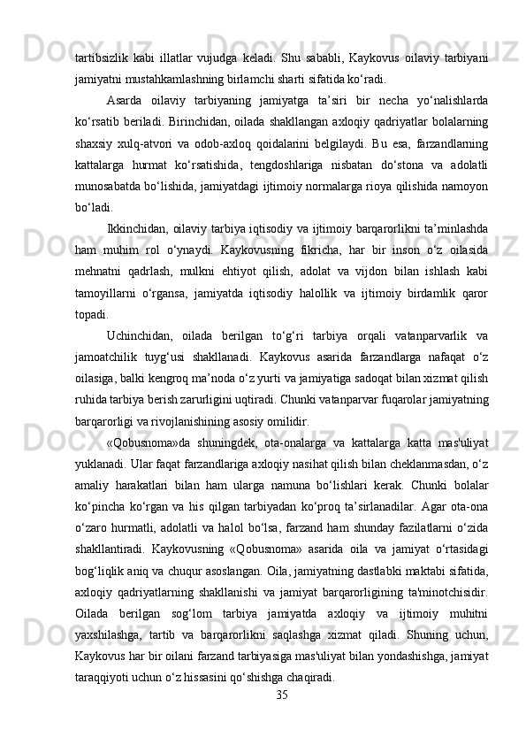 tartibsizlik   kabi   illatlar   vujudga   keladi.   Shu   sababli,   Kaykovus   oilaviy   tarbiyani
jamiyatni mustahkamlashning birlamchi sharti sifatida ko‘radi.
Asarda   oilaviy   tarbiyaning   jamiyatga   ta’siri   bir   necha   yo‘nalishlarda
ko‘rsatib  beriladi. Birinchidan,  oilada shakllangan   axloqiy qadriyatlar  bolalarning
shaxsiy   xulq-atvori   va   odob-axloq   qoidalarini   belgilaydi.   Bu   esa,   farzandlarning
kattalarga   hurmat   ko‘rsatishida,   tengdoshlariga   nisbatan   do‘stona   va   adolatli
munosabatda bo‘lishida, jamiyatdagi ijtimoiy normalarga rioya qilishida namoyon
bo‘ladi.
Ikkinchidan, oilaviy tarbiya iqtisodiy va ijtimoiy barqarorlikni ta’minlashda
ham   muhim   rol   o‘ynaydi.   Kaykovusning   fikricha,   har   bir   inson   o‘z   oilasida
mehnatni   qadrlash,   mulkni   ehtiyot   qilish,   adolat   va   vijdon   bilan   ishlash   kabi
tamoyillarni   o‘rgansa,   jamiyatda   iqtisodiy   halollik   va   ijtimoiy   birdamlik   qaror
topadi.
Uchinchidan,   oilada   berilgan   to‘g‘ri   tarbiya   orqali   vatanparvarlik   va
jamoatchilik   tuyg‘usi   shakllanadi.   Kaykovus   asarida   farzandlarga   nafaqat   o‘z
oilasiga, balki kengroq ma’noda o‘z yurti va jamiyatiga sadoqat bilan xizmat qilish
ruhida tarbiya berish zarurligini uqtiradi. Chunki vatanparvar fuqarolar jamiyatning
barqarorligi va rivojlanishining asosiy omilidir.
«Qobusnoma»da   shuningdek,   ota-onalarga   va   kattalarga   katta   mas'uliyat
yuklanadi. Ular faqat farzandlariga axloqiy nasihat qilish bilan cheklanmasdan, o‘z
amaliy   harakatlari   bilan   ham   ularga   namuna   bo‘lishlari   kerak.   Chunki   bolalar
ko‘pincha   ko‘rgan   va   his   qilgan   tarbiyadan   ko‘proq   ta’sirlanadilar.   Agar   ota-ona
o‘zaro   hurmatli,   adolatli   va   halol   bo‘lsa,   farzand   ham   shunday   fazilatlarni   o‘zida
shakllantiradi.   Kaykovusning   «Qobusnoma»   asarida   oila   va   jamiyat   o‘rtasidagi
bog‘liqlik aniq va chuqur asoslangan. Oila, jamiyatning dastlabki maktabi sifatida,
axloqiy   qadriyatlarning   shakllanishi   va   jamiyat   barqarorligining   ta'minotchisidir.
Oilada   berilgan   sog‘lom   tarbiya   jamiyatda   axloqiy   va   ijtimoiy   muhitni
yaxshilashga,   tartib   va   barqarorlikni   saqlashga   xizmat   qiladi.   Shuning   uchun,
Kaykovus har bir oilani farzand tarbiyasiga mas'uliyat bilan yondashishga, jamiyat
taraqqiyoti uchun o‘z hissasini qo‘shishga chaqiradi.
35 