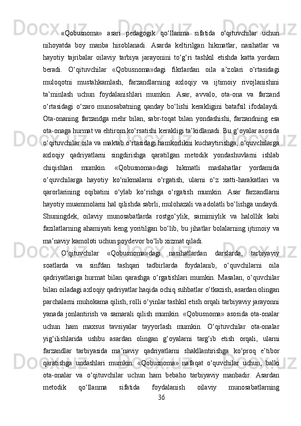 «Qobusnoma»   asari   pedagogik   qo‘llanma   sifatida   o‘qituvchilar   uchun
nihoyatda   boy   manba   hisoblanadi.   Asarda   keltirilgan   hikmatlar,   nasihatlar   va
hayotiy   tajribalar   oilaviy   tarbiya   jarayonini   to‘g‘ri   tashkil   etishda   katta   yordam
beradi.   O‘qituvchilar   «Qobusnoma»dagi   fikrlardan   oila   a’zolari   o‘rtasidagi
muloqotni   mustahkamlash,   farzandlarning   axloqiy   va   ijtimoiy   rivojlanishini
ta’minlash   uchun   foydalanishlari   mumkin.   Asar,   avvalo,   ota-ona   va   farzand
o‘rtasidagi   o‘zaro   munosabatning   qanday   bo‘lishi   kerakligini   batafsil   ifodalaydi.
Ota-onaning   farzandga   mehr   bilan,   sabr-toqat   bilan   yondashishi,   farzandning   esa
ota-onaga hurmat va ehtirom ko‘rsatishi kerakligi ta’kidlanadi. Bu g‘oyalar asosida
o‘qituvchilar oila va maktab o‘rtasidagi hamkorlikni kuchaytirishga, o‘quvchilarga
axloqiy   qadriyatlarni   singdirishga   qaratilgan   metodik   yondashuvlarni   ishlab
chiqishlari   mumkin.   «Qobusnoma»dagi   hikmatli   maslahatlar   yordamida
o‘quvchilarga   hayotiy   ko‘nikmalarni   o‘rgatish,   ularni   o‘z   xatti-harakatlari   va
qarorlarining   oqibatini   o‘ylab   ko‘rishga   o‘rgatish   mumkin.   Asar   farzandlarni
hayotiy muammolarni hal qilishda sabrli, mulohazali va adolatli bo‘lishga undaydi.
Shuningdek,   oilaviy   munosabatlarda   rostgo‘ylik,   samimiylik   va   halollik   kabi
fazilatlarning ahamiyati  keng  yoritilgan bo‘lib, bu jihatlar  bolalarning ijtimoiy va
ma’naviy kamoloti uchun poydevor bo‘lib xizmat qiladi.
O‘qituvchilar   «Qobusnoma»dagi   nasihatlardan   darslarda,   tarbiyaviy
soatlarda   va   sinfdan   tashqari   tadbirlarda   foydalanib,   o‘quvchilarni   oila
qadriyatlariga   hurmat   bilan   qarashga   o‘rgatishlari   mumkin.   Masalan,   o‘quvchilar
bilan oiladagi axloqiy qadriyatlar haqida ochiq suhbatlar o‘tkazish, asardan olingan
parchalarni muhokama qilish, rolli o‘yinlar tashkil etish orqali tarbiyaviy jarayonni
yanada   jonlantirish   va   samarali   qilish   mumkin.   «Qobusnoma»   asosida   ota-onalar
uchun   ham   maxsus   tavsiyalar   tayyorlash   mumkin.   O‘qituvchilar   ota-onalar
yig‘ilishlarida   ushbu   asardan   olingan   g‘oyalarni   targ‘ib   etish   orqali,   ularni
farzandlar   tarbiyasida   ma’naviy   qadriyatlarni   shakllantirishga   ko‘proq   e’tibor
qaratishga   undashlari   mumkin.   «Qobusnoma»   nafaqat   o‘quvchilar   uchun,   balki
ota-onalar   va   o‘qituvchilar   uchun   ham   bebaho   tarbiyaviy   manbadir.   Asardan
metodik   qo‘llanma   sifatida   foydalanish   oilaviy   munosabatlarning
36 