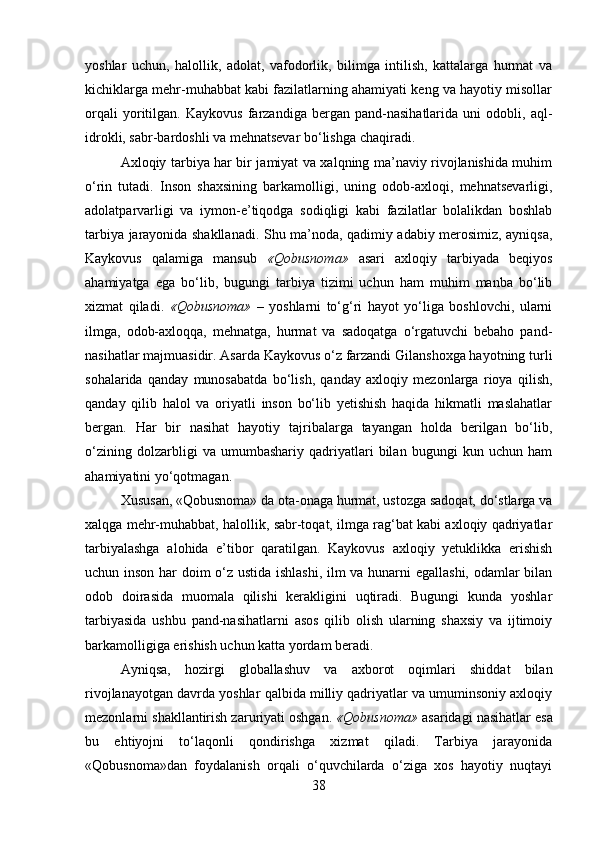 yoshlar   uchun,   halollik,   adolat,   vafodorlik,   bilimga   intilish,   kattalarga   hurmat   va
kichiklarga mehr-muhabbat kabi fazilatlarning ahamiyati keng va hayotiy misollar
orqali   yoritilgan.   Kaykovus   farzandiga   bergan   pand-nasihatlarida   uni   odobli,   aql-
idrokli, sabr-bardoshli va mehnatsevar bo‘lishga chaqiradi.
Axloqiy tarbiya har bir jamiyat va xalqning ma’naviy rivojlanishida muhim
o‘rin   tutadi.   Inson   shaxsining   barkamolligi,   uning   odob-axloqi,   mehnatsevarligi,
adolatparvarligi   va   iymon-e’tiqodga   sodiqligi   kabi   fazilatlar   bolalikdan   boshlab
tarbiya jarayonida shakllanadi. Shu ma’noda, qadimiy adabiy merosimiz, ayniqsa,
Kaykovus   qalamiga   mansub   «Qobusnoma»   asari   axloqiy   tarbiyada   beqiyos
ahamiyatga   ega   bo‘lib,   bugungi   tarbiya   tizimi   uchun   ham   muhim   manba   bo‘lib
xizmat   qiladi.   «Qobusnoma»   –   yoshlarni   to‘g‘ri   hayot   yo‘liga   boshlovchi,   ularni
ilmga,   odob-axloqqa,   mehnatga,   hurmat   va   sadoqatga   o‘rgatuvchi   bebaho   pand-
nasihatlar majmuasidir. Asarda Kaykovus o‘z farzandi Gilanshoxga hayotning turli
sohalarida   qanday   munosabatda   bo‘lish,   qanday   axloqiy   mezonlarga   rioya   qilish,
qanday   qilib   halol   va   oriyatli   inson   bo‘lib   yetishish   haqida   hikmatli   maslahatlar
bergan.   Har   bir   nasihat   hayotiy   tajribalarga   tayangan   holda   berilgan   bo‘lib,
o‘zining   dolzarbligi   va   umumbashariy   qadriyatlari   bilan   bugungi   kun   uchun   ham
ahamiyatini yo‘qotmagan.
Xususan, «Qobusnoma» da ota-onaga hurmat, ustozga sadoqat, do‘stlarga va
xalqga mehr-muhabbat, halollik, sabr-toqat, ilmga rag‘bat kabi axloqiy qadriyatlar
tarbiyalashga   alohida   e’tibor   qaratilgan.   Kaykovus   axloqiy   yetuklikka   erishish
uchun inson har doim o‘z ustida ishlashi, ilm va hunarni egallashi, odamlar bilan
odob   doirasida   muomala   qilishi   kerakligini   uqtiradi.   Bugungi   kunda   yoshlar
tarbiyasida   ushbu   pand-nasihatlarni   asos   qilib   olish   ularning   shaxsiy   va   ijtimoiy
barkamolligiga erishish uchun katta yordam beradi.
Ayniqsa,   hozirgi   globallashuv   va   axborot   oqimlari   shiddat   bilan
rivojlanayotgan davrda yoshlar qalbida milliy qadriyatlar va umuminsoniy axloqiy
mezonlarni shakllantirish zaruriyati oshgan.  «Qobusnoma»  asaridagi nasihatlar esa
bu   ehtiyojni   to‘laqonli   qondirishga   xizmat   qiladi.   Tarbiya   jarayonida
«Qobusnoma»dan   foydalanish   orqali   o‘quvchilarda   o‘ziga   xos   hayotiy   nuqtayi
38 
